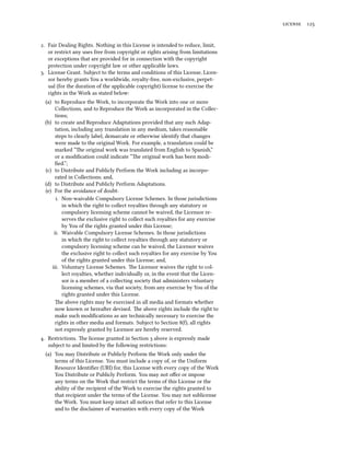 license 125
2. Fair Dealing Rights. Nothing in this License is intended to reduce, limit,
or restrict any uses free from copyright or rights arising from limitations
or exceptions that are provided for in connection with the copyright
protection under copyright law or other applicable laws.
3. License Grant. Subject to the terms and conditions of this License, Licen-
sor hereby grants You a worldwide, royalty-free, non-exclusive, perpet-
ual (for the duration of the applicable copyright) license to exercise the
rights in the Work as stated below:
(a) to Reproduce the Work, to incorporate the Work into one or more
Collections, and to Reproduce the Work as incorporated in the Collec-
tions;
(b) to create and Reproduce Adaptations provided that any such Adap-
tation, including any translation in any medium, takes reasonable
steps to clearly label, demarcate or otherwise identify that changes
were made to the original Work. For example, a translation could be
marked “The original work was translated from English to Spanish,”
or a modification could indicate “The original work has been modi-
fied.”;
(c) to Distribute and Publicly Perform the Work including as incorpo-
rated in Collections; and,
(d) to Distribute and Publicly Perform Adaptations.
(e) For the avoidance of doubt:
i. Non-waivable Compulsory License Schemes. In those jurisdictions
in which the right to collect royalties through any statutory or
compulsory licensing scheme cannot be waived, the Licensor re-
serves the exclusive right to collect such royalties for any exercise
by You of the rights granted under this License;
ii. Waivable Compulsory License Schemes. In those jurisdictions
in which the right to collect royalties through any statutory or
compulsory licensing scheme can be waived, the Licensor waives
the exclusive right to collect such royalties for any exercise by You
of the rights granted under this License; and,
iii. Voluntary License Schemes. The Licensor waives the right to col-
lect royalties, whether individually or, in the event that the Licen-
sor is a member of a collecting society that administers voluntary
licensing schemes, via that society, from any exercise by You of the
rights granted under this License.
The above rights may be exercised in all media and formats whether
now known or hereafter devised. The above rights include the right to
make such modifications as are technically necessary to exercise the
rights in other media and formats. Subject to Section 8(f), all rights
not expressly granted by Licensor are hereby reserved.
4. Restrictions. The license granted in Section 3 above is expressly made
subject to and limited by the following restrictions:
(a) You may Distribute or Publicly Perform the Work only under the
terms of this License. You must include a copy of, or the Uniform
Resource Identifier (URI) for, this License with every copy of the Work
You Distribute or Publicly Perform. You may not offer or impose
any terms on the Work that restrict the terms of this License or the
ability of the recipient of the Work to exercise the rights granted to
that recipient under the terms of the License. You may not sublicense
the Work. You must keep intact all notices that refer to this License
and to the disclaimer of warranties with every copy of the Work
 