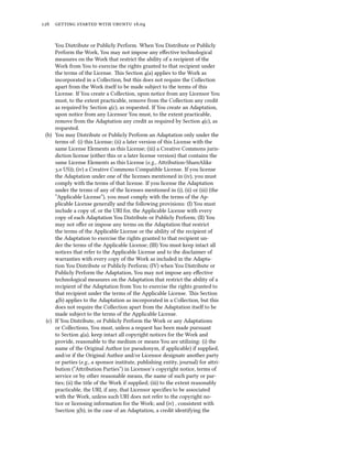 126 getting started with ubuntu 16.04
You Distribute or Publicly Perform. When You Distribute or Publicly
Perform the Work, You may not impose any effective technological
measures on the Work that restrict the ability of a recipient of the
Work from You to exercise the rights granted to that recipient under
the terms of the License. This Section 4(a) applies to the Work as
incorporated in a Collection, but this does not require the Collection
apart from the Work itself to be made subject to the terms of this
License. If You create a Collection, upon notice from any Licensor You
must, to the extent practicable, remove from the Collection any credit
as required by Section 4(c), as requested. If You create an Adaptation,
upon notice from any Licensor You must, to the extent practicable,
remove from the Adaptation any credit as required by Section 4(c), as
requested.
(b) You may Distribute or Publicly Perform an Adaptation only under the
terms of: (i) this License; (ii) a later version of this License with the
same License Elements as this License; (iii) a Creative Commons juris-
diction license (either this or a later license version) that contains the
same License Elements as this License (e.g., Attribution-ShareAlike
3.0 US)); (iv) a Creative Commons Compatible License. If you license
the Adaptation under one of the licenses mentioned in (iv), you must
comply with the terms of that license. If you license the Adaptation
under the terms of any of the licenses mentioned in (i), (ii) or (iii) (the
“Applicable License”), you must comply with the terms of the Ap-
plicable License generally and the following provisions: (I) You must
include a copy of, or the URI for, the Applicable License with every
copy of each Adaptation You Distribute or Publicly Perform; (II) You
may not offer or impose any terms on the Adaptation that restrict
the terms of the Applicable License or the ability of the recipient of
the Adaptation to exercise the rights granted to that recipient un-
der the terms of the Applicable License; (III) You must keep intact all
notices that refer to the Applicable License and to the disclaimer of
warranties with every copy of the Work as included in the Adapta-
tion You Distribute or Publicly Perform; (IV) when You Distribute or
Publicly Perform the Adaptation, You may not impose any effective
technological measures on the Adaptation that restrict the ability of a
recipient of the Adaptation from You to exercise the rights granted to
that recipient under the terms of the Applicable License. This Section
4(b) applies to the Adaptation as incorporated in a Collection, but this
does not require the Collection apart from the Adaptation itself to be
made subject to the terms of the Applicable License.
(c) If You Distribute, or Publicly Perform the Work or any Adaptations
or Collections, You must, unless a request has been made pursuant
to Section 4(a), keep intact all copyright notices for the Work and
provide, reasonable to the medium or means You are utilizing: (i) the
name of the Original Author (or pseudonym, if applicable) if supplied,
and/or if the Original Author and/or Licensor designate another party
or parties (e.g., a sponsor institute, publishing entity, journal) for attri-
bution (“Attribution Parties”) in Licensor’s copyright notice, terms of
service or by other reasonable means, the name of such party or par-
ties; (ii) the title of the Work if supplied; (iii) to the extent reasonably
practicable, the URI, if any, that Licensor specifies to be associated
with the Work, unless such URI does not refer to the copyright no-
tice or licensing information for the Work; and (iv) , consistent with
Ssection 3(b), in the case of an Adaptation, a credit identifying the
 