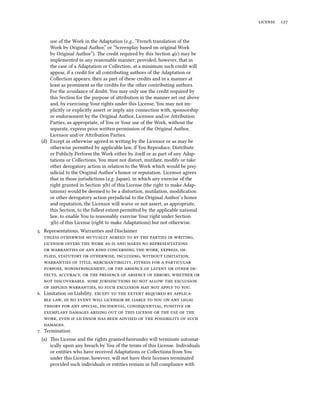 license 127
use of the Work in the Adaptation (e.g., “French translation of the
Work by Original Author,” or “Screenplay based on original Work
by Original Author”). The credit required by this Section 4(c) may be
implemented in any reasonable manner; provided, however, that in
the case of a Adaptation or Collection, at a minimum such credit will
appear, if a credit for all contributing authors of the Adaptation or
Collection appears, then as part of these credits and in a manner at
least as prominent as the credits for the other contributing authors.
For the avoidance of doubt, You may only use the credit required by
this Section for the purpose of attribution in the manner set out above
and, by exercising Your rights under this License, You may not im-
plicitly or explicitly assert or imply any connection with, sponsorship
or endorsement by the Original Author, Licensor and/or Attribution
Parties, as appropriate, of You or Your use of the Work, without the
separate, express prior written permission of the Original Author,
Licensor and/or Attribution Parties.
(d) Except as otherwise agreed in writing by the Licensor or as may be
otherwise permitted by applicable law, if You Reproduce, Distribute
or Publicly Perform the Work either by itself or as part of any Adap-
tations or Collections, You must not distort, mutilate, modify or take
other derogatory action in relation to the Work which would be prej-
udicial to the Original Author’s honor or reputation. Licensor agrees
that in those jurisdictions (e.g. Japan), in which any exercise of the
right granted in Section 3(b) of this License (the right to make Adap-
tations) would be deemed to be a distortion, mutilation, modification
or other derogatory action prejudicial to the Original Author’s honor
and reputation, the Licensor will waive or not assert, as appropriate,
this Section, to the fullest extent permitted by the applicable national
law, to enable You to reasonably exercise Your right under Section
3(b) of this License (right to make Adaptations) but not otherwise.
5. Representations, Warranties and Disclaimer
unless otherwise mutually agreed to by the parties in writing,
licensor offers the work as-is and makes no representations
or warranties of any kind concerning the work, express, im-
plied, statutory or otherwise, including, without limitation,
warranties of title, merchantibility, fitness for a particular
purpose, noninfringement, or the absence of latent or other de-
fects, accuracy, or the presence of absence of errors, whether or
not discoverable. some jurisdictions do not allow the exclusion
of implied warranties, so such exclusion may not apply to you.
6. Limitation on Liability. except to the extent reqired by applica-
ble law, in no event will licensor be liable to you on any legal
theory for any special, incidental, conseqential, punitive or
exemplary damages arising out of this license or the use of the
work, even if licensor has been advised of the possibility of such
damages.
7. Termination
(a) This License and the rights granted hereunder will terminate automat-
ically upon any breach by You of the terms of this License. Individuals
or entities who have received Adaptations or Collections from You
under this License, however, will not have their licenses terminated
provided such individuals or entities remain in full compliance with
 