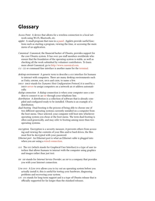 Glossary
Access Point A device that allows for a wireless connection to a local net-
work using Wi-Fi, Bluetooth, etc.
applet A small program that runs in a panel. Applets provide useful func-
tions such as starting a program, viewing the time, or accessing the main
menu of an application.
Canonical Canonical, the financial backer of Ubuntu, provides support for
the core Ubuntu system. It has over 500 staff members worldwide who
ensure that the foundation of the operating system is stable, as well as
checking all the work submitted by volunteer contributors. To learn
more about Canonical, go to http://www.canonical.com.
cli cli or command-line interface is another name for the terminal.
desktop environment A generic term to describe a gui interface for humans
to interact with computers. There are many desktop environments such
as Unity, gnome, kde, xfce and lxde, to name a few.
dhcp dhcp stands for Dynamic Host Configuration Protocol, it is used by a
dhcp server to assign computers on a network an ip address automati-
cally.
dialup connection A dialup connection is when your computer uses a mo-
dem to connect to an isp through your telephone line.
distribution A distribution is a collection of software that is already com-
piled and configured ready to be installed. Ubuntu is an example of a
distribution.
dual-booting Dual-booting is the process of being able to choose one of
two different operating systems currently installed on a computer from
the boot menu. Once selected, your computer will boot into whichever
operating system you chose at the boot menu. The term dual-booting is
often used generically, and may refer to booting among more than two
operating systems.
encryption Encryption is a security measure, it prevents others from access-
ing and viewing the contents of your files and/or hard drives, the files
must first be decrypted with your password.
Ethernet port An Ethernet port is what an Ethernet cable is plugged into
when you are using a wired connection.
gui The gui (which stands for Graphical User Interface) is a type of user in-
terface that allows humans to interact with the computer using graphics
and images rather than just text.
isp isp stands for Internet Service Provider, an isp is a company that provides
you with your Internet connection.
Live dvd A Live dvd allows you to try out an operating system before you
actually install it, this is useful for testing your hardware, diagnosing
problems and recovering your system.
lts lts stands for long-term support and is a type of Ubuntu release that is
officially supported for far longer than the standard releases.
 