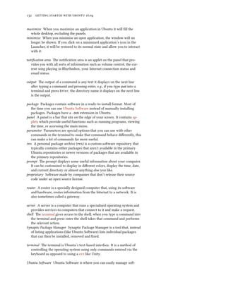 132 getting started with ubuntu 16.04
maximize When you maximize an application in Ubuntu it will fill the
whole desktop, excluding the panels.
minimize When you minimize an open application, the window will no
longer be shown. If you click on a minimized application’s icon in the
Launcher, it will be restored to its normal state and allow you to interact
with it.
notification area The notification area is an applet on the panel that pro-
vides you with all sorts of information such as volume control, the cur-
rent song playing in Rhythmbox, your Internet connection status and
email status.
output The output of a command is any text it displays on the next line
after typing a command and pressing enter, e.g., if you type pwd into a
terminal and press Enter, the directory name it displays on the next line
is the output.
package Packages contain software in a ready-to-install format. Most of
the time you can use Ubuntu Software instead of manually installing
packages. Packages have a .deb extension in Ubuntu.
panel A panel is a bar that sits on the edge of your screen. It contains ap-
plets which provide useful functions such as running programs, viewing
the time, or accessing the main menu.
parameter Parameters are special options that you can use with other
commands in the terminal to make that command behave differently, this
can make a lot of commands far more useful.
ppa A personal package archive (ppa) is a custom software repository that
typically contains either packages that aren’t available in the primary
Ubuntu repositories or newer versions of packages that are available in
the primary repositories.
prompt The prompt displays some useful information about your computer.
It can be customized to display in different colors, display the time, date,
and current directory or almost anything else you like.
proprietary Software made by companies that don’t release their source
code under an open source license.
router A router is a specially designed computer that, using its software
and hardware, routes information from the Internet to a network. It is
also sometimes called a gateway.
server A server is a computer that runs a specialized operating system and
provides services to computers that connect to it and make a request.
shell The terminal gives access to the shell, when you type a command into
the terminal and press enter the shell takes that command and performs
the relevant action.
Synaptic Package Manager Synaptic Package Manager is a tool that, instead
of listing applications (like Ubuntu Software) lists individual packages
that can then be installed, removed and fixed.
terminal The terminal is Ubuntu’s text-based interface. It is a method of
controlling the operating system using only commands entered via the
keyboard as opposed to using a gui like Unity.
Ubuntu Software Ubuntu Software is where you can easily manage soft-
 