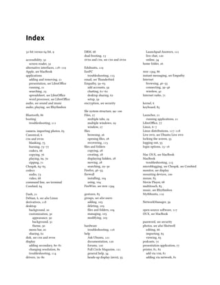 Index
32-bit versus 64-bit, 9
accessibility, 32
screen reader, 32
alternative interfaces, 118–119
Apple, see MacBook
applications
adding and removing, 21
presentation, see LibreOffice
running, 21
searching, 23
spreadsheet, see LibreOffice
word processor, see LibreOffice
audio, see sound and music
audio, playing, see Rhythmbox
Bluetooth, 86
booting
troubleshooting, 111
camera, importing photos, 65
Canonical, 6
cds and dvds
blanking, 75
burning, 73–77
codecs, 68
copying, 76
playing, 69, 70
ripping, 71
Choqok, 64–65
codecs
audio, 73
video, 68
command line, see terminal
Corebird, 64
Dash, 21
Debian, 6, see also Linux
derivatives, 118
desktop
background, 20
customization, 30
appearance, 30
background, 31
theme, 30
menu bar, 20
sharing, 62
disk, see cds and dvds
display
adding secondary, 80–81
changing resolution, 80
troubleshooting, 114
drivers, 79–80
DRM, 68
dual-booting, 13
dvds and cds, see cds and dvds
Edubuntu, 119
EeePC
troubleshooting, 115
email, see Thunderbird
Empathy, 59–63
add accounts, 59
chatting, 61–62
desktop sharing, 62
setup, 59
encryption, see security
file system structure, 99–100
Files, 27
multiple tabs, 29
multiple windows, 29
window, 27
files
browsing, 26
opening files, 28
recovering, 113
files and folders
copying, 28
creating, 28
displaying hidden, 28
moving, 28
searching, 29–30
Firefox, 46–55
firewall
installing, 104
using, 104
FireWire, see ieee 1394
gestures, 85
groups, see also users
adding, 103
deleting, 103
files and folders, 104
managing, 103
modifying, 103
hardware
troubleshooting, 116
help
Ask Ubuntu, 121
documentation, 120
forums, 120
Full Circle Magazine, 121
general help, 34
heads-up display (hud), 35
Launchpad Answers, 121
live chat, 120
online, 34
home folder, 26
ieee 1394, 86
instant messaging, see Empathy
Internet
browsing, 46–55
connecting, 39–46
wireless, 42
Internet radio, 71
kernel, 6
keyboard, 85
Launcher, 21
running applications, 21
LibreOffice, 77
Linux, 6–7
Linux distributions, 117–118
Live dvd, see Ubuntu Live dvd
locking the screen, 33
logging out, 33
login options, 15–16
Mac OS X, see MacBook
MacBook
troubleshooting, 115
microblogging, see Choqok, see Corebird
monitor, see display
mounting devices, 100
mouse, 85
Movie Player, 68
multitouch, 85
music, see Rhythmbox
Mythbuntu, 119
NetworkManager, 39
open-source software, 117
OS X, see MacBook
password, see security
photos, see also Shotwell
editing, 66
importing, 65
viewing, 65
podcasts, 72
presentation application, 77
printer, 81, 82
add via usb, 81
adding via network, 81
 