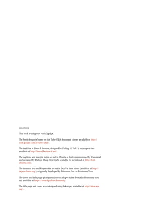 colophon
This book was typeset with XƎLATEX.
The book design is based on the Tufte-LATEX document classes available at http://
code.google.com/p/tufte-latex/.
The text face is Linux Libertine, designed by Philipp H. Poll. It is an open font
available at http://linuxlibertine.sf.net/.
The captions and margin notes are set in Ubuntu, a font commissioned by Canonical
and designed by Dalton Maag. It is freely available for download at http://font.
ubuntu.com/.
The terminal text and keystrokes are set in DejaVu Sans Mono (available at http://
dejavu-fonts.org/), originally developed by Bitstream, Inc. as Bitstream Vera.
The cover and title page pictograms contain shapes taken from the Humanity icon
set, available at https://launchpad.net/humanity.
The title page and cover were designed using Inkscape, available at http://inkscape.
org/.
 