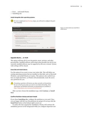installation 13
‣ Erase … and install Ubuntu
‣ Something else
Install alongside other operating systems.
For more complicated dual-booting setups, you will need to configure the parti-
tions manually.
Figure 1.4: Choose where you would like to
install Ubuntu.
Upgrade Ubuntu … to 16.04
This option will keep all of your documents, music, pictures, and other
personal files. Installed software will be kept when possible (not all of your
currently installed software may be supported on the new version). System-
wide settings will be cleared.
Erase disk and install Ubuntu
Use this option if you want to erase your entire disk. This will delete any
existing operating systems that are installed on that disk, such as Microsoft
Windows, and install Ubuntu in its place. This option is also useful if you
have an empty hard drive, as Ubuntu will automatically create the neces-
sary partitions for you.
Formatting a partition will destroy any data currently on the partition.
Be sure to back up any data you want to save before formatting. More
information and detailed instructions on partitioning are available at:
https://help.ubuntu.com/community/HowtoPartition.
After you have chosen the installation type, click Continue, or Install
Now.
Confirm Partition choices and start install
If you chose Something else, configure the partitions as you need. Once
you are happy with the way the partitions are going to be set up, click the
Install Now button at the bottom right to move on.
To reduce the time required for installation, Ubuntu will continue the
installation process in the background while you configure important user
 