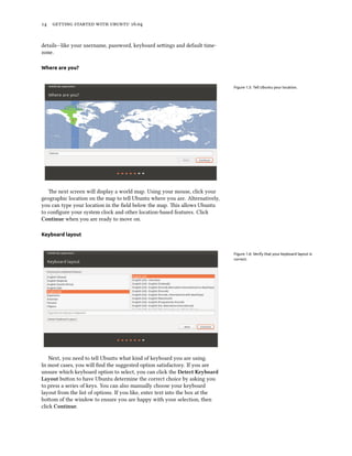 14 getting started with ubuntu 16.04
details—like your username, password, keyboard settings and default time-
zone.
Where are you?
Figure 1.5: Tell Ubuntu your location.
The next screen will display a world map. Using your mouse, click your
geographic location on the map to tell Ubuntu where you are. Alternatively,
you can type your location in the field below the map. This allows Ubuntu
to configure your system clock and other location-based features. Click
Continue when you are ready to move on.
Keyboard layout
Figure 1.6: Verify that your keyboard layout is
correct.
Next, you need to tell Ubuntu what kind of keyboard you are using.
In most cases, you will find the suggested option satisfactory. If you are
unsure which keyboard option to select, you can click the Detect Keyboard
Layout button to have Ubuntu determine the correct choice by asking you
to press a series of keys. You can also manually choose your keyboard
layout from the list of options. If you like, enter text into the box at the
bottom of the window to ensure you are happy with your selection, then
click Continue.
 