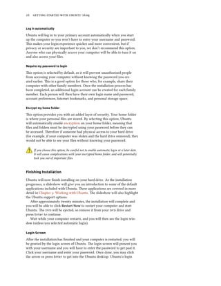16 getting started with ubuntu 16.04
Log in automatically
Ubuntu will log in to your primary account automatically when you start
up the computer so you won’t have to enter your username and password.
This makes your login experience quicker and more convenient, but if
privacy or security are important to you, we don’t recommend this option.
Anyone who can physically access your computer will be able to turn it on
and also access your files.
Require my password to login
This option is selected by default, as it will prevent unauthorized people
from accessing your computer without knowing the password you cre-
ated earlier. This is a good option for those who, for example, share their
computer with other family members. Once the installation process has
been completed, an additional login account can be created for each family
member. Each person will then have their own login name and password,
account preferences, Internet bookmarks, and personal storage space.
Encrypt my home folder
This option provides you with an added layer of security. Your home folder
is where your personal files are stored. By selecting this option, Ubuntu
will automatically enable encryption on your home folder, meaning that
files and folders must be decrypted using your password before they can
be accessed. Therefore if someone had physical access to your hard drive
(for example, if your computer was stolen and the hard drive removed), they
would not be able to see your files without knowing your password.
If you choose this option, be careful not to enable automatic login at a later date.
It will cause complications with your encrypted home folder, and will potentially
lock you out of important files.
Finishing Installation
Ubuntu will now finish installing on your hard drive. As the installation
progresses, a slideshow will give you an introduction to some of the default
applications included with Ubuntu. These applications are covered in more
detail in Chapter 3: Working with Ubuntu. The slideshow will also highlight
the Ubuntu support options.
After approximately twenty minutes, the installation will complete and
you will be able to click Restart Now to restart your computer and start
Ubuntu. The dvd will be ejected, so remove it from your dvd drive and
press Enter to continue.
Wait while your computer restarts, and you will then see the login win-
dow (unless you selected automatic login).
Login Screen
After the installation has finished and your computer is restarted, you will
be greeted by the login screen of Ubuntu. The login screen will present you
with your username and you will have to enter the password to get past it.
Click your username and enter your password. Once done, you may click
the arrow or press Enter to get into the Ubuntu desktop. Ubuntu’s login
 