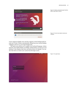 installation 17
Figure 1.8: Ubuntu community support options.
Where to get help for Ubuntu.
Figure 1.9: You are now ready to restart your
computer.
screen supports multiple users and also supports custom backgrounds for
each user. In fact, Ubuntu automatically will pick up your current desktop
wallpaper and set it as your login background.
The login screen allows you to update your keyboard language, volume
intensity and enable/disable accessibility settings before you log in to your
desktop. It also displays date/time and battery power for laptops. You can
also shut down or restart your system from the login screen.
Figure 1.10: Login Screen.
 
