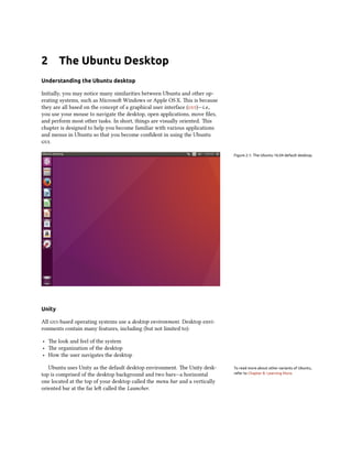 2 The Ubuntu Desktop
Understanding the Ubuntu desktop
Initially, you may notice many similarities between Ubuntu and other op-
erating systems, such as Microsoft Windows or Apple OS X. This is because
they are all based on the concept of a graphical user interface (gui)—i.e.,
you use your mouse to navigate the desktop, open applications, move files,
and perform most other tasks. In short, things are visually oriented. This
chapter is designed to help you become familiar with various applications
and menus in Ubuntu so that you become confident in using the Ubuntu
gui.
Figure 2.1: The Ubuntu 16.04 default desktop.
Unity
All gui-based operating systems use a desktop environment. Desktop envi-
ronments contain many features, including (but not limited to):
‣ The look and feel of the system
‣ The organization of the desktop
‣ How the user navigates the desktop
Ubuntu uses Unity as the default desktop environment. The Unity desk- To read more about other variants of Ubuntu,
refer to Chapter 8: Learning More.top is comprised of the desktop background and two bars—a horizontal
one located at the top of your desktop called the menu bar and a vertically
oriented bar at the far left called the Launcher.
 