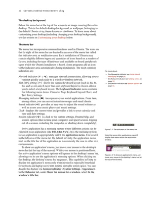 20 getting started with ubuntu 16.04
The desktop background
Below the menu bar at the top of the screen is an image covering the entire
desktop. This is the default desktop background, or wallpaper, belonging to
the default Ubuntu 16.04 theme known as Ambiance. To learn more about
customizing your desktop (including changing your desktop background),
see the section on Customizing your desktop below.
The menu bar
The menu bar incorporates common functions used in Ubuntu. The icons on
the far right of the menu bar are located in an area of the menu bar called
the indicator area, or notification area. Each installation of Ubuntu may
contain slightly different types and quantities of icons based on a number of
factors, including the type of hardware and available on-board peripherals
upon which the Ubuntu installation is based. Some programs add an icon
to the indicator area automatically during installation. The most common
indicators are: For more about:
‣ the Messaging indicator see Using instant
messaging on page 59;
‣ the Network indicator see Getting online on
page 39;
‣ the Session indicator see Session options on
page 33.
Network indicator ( or ) manages network connections, allowing you to
connect quickly and easily to a wired or wireless network.
Text entry settings ( ) shows the current keyboard layout (such as En, Fr,
Ku, and so on) and, if more than one keyboard layout is chosen, allows
you to select a keyboard layout. The keyboard indicator menu contains
the following menu items: Character Map, Keyboard Layout Chart, and
Text Entry Settings.
Messaging indicator ( ) incorporates your social applications. From here,
among others, you can access instant messenger and email clients.
Sound indicator ( ) provides an easy way to adjust the sound volume as
well as access your music player and sound settings.
Clock displays the current time and provides a link to your calendar and
time and date settings.
Session indicator ( ) is a link to the system settings, Ubuntu Help, and
session options (like locking your computer, user/guest session, logging
out of a session, restarting the computer, or shutting down completely).
Figure 2.2: The indicators of the menu bar.Every application has a menuing system where different actions can be
executed in an application (like File, Edit, View, etc.); the menuing system
for an application is appropriately called the application menu. It is located Note that some older applications may still
display their menu within the application
window.
in the left area of the menu bar. By default in Unity, the application menu
isn’t on the title bar of the application as is commonly the case in other gui
environments.
Figure 2.3: To show an application’s menu, just
move your mouse to the desktop’s menu bar (at
the top of the screen).
To show an application’s menu, just move your mouse to the desktop’s
menu bar (at the top of the screen). While your mouse is positioned here,
the active application’s menu options will appear in the desktop’s menu bar,
allowing you to use the application’s menuing options. When clicking on
the desktop, the desktop’s menu bar reappears. This capability in Unity to
display the application’s menu only when needed is especially beneficial
for netbook and laptop users with limited viewable screen space. You can
disable this feature via Session Indicator ‣ System Settings ‣ Appearance.
In the Behavior tab, under Show the menus for a window, select In the
window’s title bar.
 
