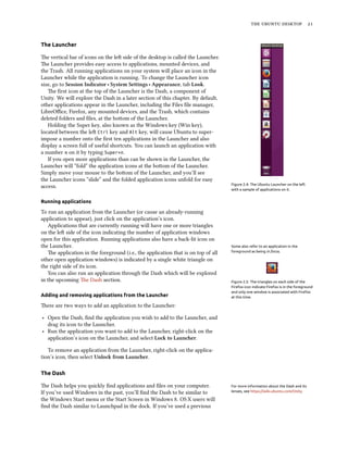 the ubuntu desktop 21
The Launcher
The vertical bar of icons on the left side of the desktop is called the Launcher.
The Launcher provides easy access to applications, mounted devices, and
the Trash. All running applications on your system will place an icon in the
Launcher while the application is running. To change the Launcher icon
size, go to Session Indicator ‣ System Settings ‣ Appearance, tab Look.
Figure 2.4: The Ubuntu Launcher on the left
with a sample of applications on it.
The first icon at the top of the Launcher is the Dash, a component of
Unity. We will explore the Dash in a later section of this chapter. By default,
other applications appear in the Launcher, including the Files file manager,
LibreOffice, Firefox, any mounted devices, and the Trash, which contains
deleted folders and files, at the bottom of the Launcher.
Holding the Super key, also known as the Windows key (Win key),
located between the left Ctrl key and Alt key, will cause Ubuntu to super-
impose a number onto the first ten applications in the Launcher and also
display a screen full of useful shortcuts. You can launch an application with
a number n on it by typing Super+n.
If you open more applications than can be shown in the Launcher, the
Launcher will “fold” the application icons at the bottom of the Launcher.
Simply move your mouse to the bottom of the Launcher, and you’ll see
the Launcher icons “slide” and the folded application icons unfold for easy
access.
Running applications
To run an application from the Launcher (or cause an already-running
application to appear), just click on the application’s icon.
Applications that are currently running will have one or more triangles
on the left side of the icon indicating the number of application windows
open for this application. Running applications also have a back-lit icon on
the Launcher. Some also refer to an application in the
foreground as being in focus.
Figure 2.5: The triangles on each side of the
Firefox icon indicate Firefox is in the foreground
and only one window is associated with Firefox
at this time.
The application in the foreground (i.e., the application that is on top of all
other open application windows) is indicated by a single white triangle on
the right side of its icon.
You can also run an application through the Dash which will be explored
in the upcoming The Dash section.
Adding and removing applications from the Launcher
There are two ways to add an application to the Launcher:
‣ Open the Dash, find the application you wish to add to the Launcher, and
drag its icon to the Launcher.
‣ Run the application you want to add to the Launcher, right-click on the
application’s icon on the Launcher, and select Lock to Launcher.
To remove an application from the Launcher, right-click on the applica-
tion’s icon, then select Unlock from Launcher.
The Dash
The Dash helps you quickly find applications and files on your computer. For more information about the Dash and its
lenses, see https://wiki.ubuntu.com/Unity.If you’ve used Windows in the past, you’ll find the Dash to be similar to
the Windows Start menu or the Start Screen in Windows 8. OS X users will
find the Dash similar to Launchpad in the dock. If you’ve used a previous
 