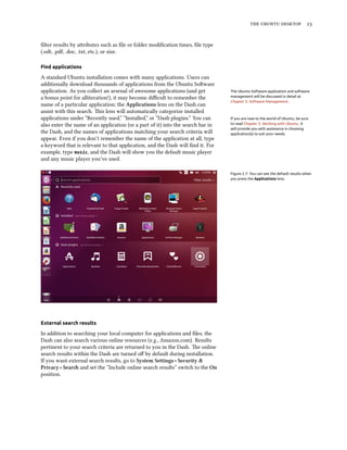 the ubuntu desktop 23
filter results by attributes such as file or folder modification times, file type
(.odt, .pdf, .doc, .txt, etc.), or size.
Find applications
A standard Ubuntu installation comes with many applications. Users can
additionally download thousands of applications from the Ubuntu Software
application. As you collect an arsenal of awesome applications (and get The Ubuntu Software application and software
management will be discussed in detail at
Chapter 5: Software Management.
a bonus point for alliteration!), it may become difficult to remember the
name of a particular application; the Applications lens on the Dash can
assist with this search. This lens will automatically categorize installed
applications under “Recently used,” “Installed,” or “Dash plugins.” You can If you are new to the world of Ubuntu, be sure
to read Chapter 3: Working with Ubuntu. It
will provide you with assistance in choosing
application(s) to suit your needs.
also enter the name of an application (or a part of it) into the search bar in
the Dash, and the names of applications matching your search criteria will
appear. Even if you don’t remember the name of the application at all, type
a keyword that is relevant to that application, and the Dash will find it. For
example, type music, and the Dash will show you the default music player
and any music player you’ve used.
Figure 2.7: You can see the default results when
you press the Applications lens.
External search results
In addition to searching your local computer for applications and files, the
Dash can also search various online resources (e.g., Amazon.com). Results
pertinent to your search criteria are returned to you in the Dash. The online
search results within the Dash are turned off by default during installation.
If you want external search results, go to System Settings ‣ Security &
Privacy ‣ Search and set the “Include online search results” switch to the On
position.
 