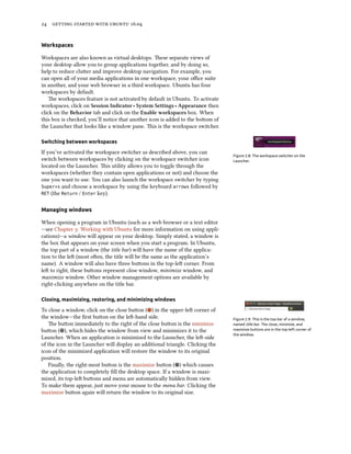 24 getting started with ubuntu 16.04
Workspaces
Workspaces are also known as virtual desktops. These separate views of
your desktop allow you to group applications together, and by doing so,
help to reduce clutter and improve desktop navigation. For example, you
can open all of your media applications in one workspace, your office suite
in another, and your web browser in a third workspace. Ubuntu has four
workspaces by default.
The workspaces feature is not activated by default in Ubuntu. To activate
workspaces, click on Session Indicator ‣ System Settings ‣ Appearance then
click on the Behavior tab and click on the Enable workspaces box. When
this box is checked, you’ll notice that another icon is added to the bottom of
the Launcher that looks like a window pane. This is the workspace switcher.
Switching between workspaces
Figure 2.8: The workspace switcher on the
Launcher.
If you’ve activated the workspace switcher as described above, you can
switch between workspaces by clicking on the workspace switcher icon
located on the Launcher. This utility allows you to toggle through the
workspaces (whether they contain open applications or not) and choose the
one you want to use. You can also launch the workspace switcher by typing
Super+s and choose a workspace by using the keyboard arrows followed by
RET (the Return / Enter key).
Managing windows
When opening a program in Ubuntu (such as a web browser or a text editor
—see Chapter 3: Working with Ubuntu for more information on using appli-
cations)—a window will appear on your desktop. Simply stated, a window is
the box that appears on your screen when you start a program. In Ubuntu,
the top part of a window (the title bar) will have the name of the applica-
tion to the left (most often, the title will be the same as the application’s
name). A window will also have three buttons in the top-left corner. From
left to right, these buttons represent close window, minimize window, and
maximize window. Other window management options are available by
right-clicking anywhere on the title bar.
Closing, maximizing, restoring, and minimizing windows
To close a window, click on the close button ( ) in the upper-left corner of
the window—the first button on the left-hand side. Figure 2.9: This is the top bar of a window,
named title bar. The close, minimize, and
maximize buttons are in the top-left corner of
the window.
The button immediately to the right of the close button is the minimize
button ( ), which hides the window from view and minimizes it to the
Launcher. When an application is minimized to the Launcher, the left-side
of the icon in the Launcher will display an additional triangle. Clicking the
icon of the minimized application will restore the window to its original
position.
Finally, the right-most button is the maximize button ( ) which causes
the application to completely fill the desktop space. If a window is maxi-
mized, its top-left buttons and menu are automatically hidden from view.
To make them appear, just move your mouse to the menu bar. Clicking the
maximize button again will return the window to its original size.
 