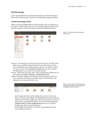 the ubuntu desktop 27
Files file manager
Just as Microsoft Windows has Windows Explorer and OS X has Finder to
browse files and directories, Ubuntu uses the Files file manager by default.
The Files file manager window
When you select the Files shortcut in the Launcher, click on a directory in
the Dash, or double-click a directory on the desktop, Ubuntu will open the
Files file manager. The default window contains the following features:
Figure 2.11: Files file manager displaying your
home directory.
menu bar The menu bar is located at the top of the screen. The Files menu
allows you to modify the layout of the browser, show, browse and re-
move bookmarks, open a Help document, open a new window, connect
to a server, or quit. Choosing Enter Location will open the Locations
text field where you can enter any location directly.
title bar The title bar shows the name of the currently selected directory. It
also contains the Close, Minimize, and Maximize buttons.
toolbar The toolbar displays your directory browsing history (using two
arrow buttons), your location in the file system, a search button, and
options for your current directory view.
Figure 2.12: The toolbar of the Files application
while browsing the directory /var/log/apt/, with
the Search functionality activated.
- On the upper left corner of the toolbar, there are two arrow icons.
These are similar to the “Back” and “Forward” history functionality in
web browsers. The Files application keeps track of where you are and
allows you to backtrack if necessary. As such, the buttons Previous
visited location and Next visited location allow you to navigate
through your directory browsing history.
- In the middle of the toolbar, you will see a representation of your
current directory location.
 