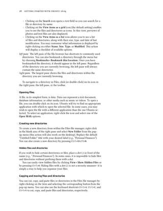 28 getting started with ubuntu 16.04
- Clicking on the Search icon opens a text field so you can search for a
file or directory by name.
- Clicking on the View items as a grid icon (the default setting) enables
you to see the files and directories as icons. In this view, previews of
photos and text files are also displayed.
- Clicking on the View items as a list icon allows you to see a list
of files and directories, along with their size, type, and date of last
modification. You may customize what information is displayed by
right-clicking on either Name, Size, Type, or Modified. This action
will display a checklist of available options.
left pane The left pane of the file browser has shortcuts to commonly used
directories. You can also bookmark a directory through the menu bar
by choosing Bookmarks ‣ Bookmark this Location. Once you have
bookmarked the directory, it should appear in the left pane. Regardless
of the directory you are currently browsing, the left pane will always
contain the same directories.
right pane The largest pane shows the files and directories within the
directory you are currently browsing.
To navigate to a directory in Files, click (or double-click) on its icon in
the right pane, the left pane, or the toolbar.
Opening files
A file, in its simplest form, is data. Data can represent a text document,
database information, or other media such as music or videos. To open a
file, you can double-click on its icon. Ubuntu will try to find an appropriate
application with which to open the selected file. In some cases, you may
wish to open the file with a different application than the one Ubuntu se-
lected. To select an application, right-click the icon and select one of the
Open With options.
Creating new directories
To create a new directory from within the Files file manager, right-click
in the blank area of the right pane and select New Folder from the pop-
up menu (this action will also work on the desktop). Replace the default
“Untitled Folder” title with your desired label (e.g., “Personal Finances”).
You can also create a new directory by pressing Ctrl+Shift+N.
Hidden files and directories
If you wish to hide certain directories or files, place a dot (.) in front of the
name (e.g., “.Personal Finances”). In some cases, it is impossible to hide files
and directories without prefixing them with a dot.
You can easily view hidden files by clicking View ‣ Show Hidden Files or
by pressing Ctrl+H. Hiding files with a dot (.) is not a security measure—it is
simply a way to help you organize your files.
Copying and moving files and directories
You can cut, copy, and paste files or directories in the Files file manager by
right-clicking on the item and selecting the corresponding button from the
pop-up menu. You can also use the keyboard shortcuts Ctrl+X, Ctrl+C, and
Ctrl+V to cut, copy, and paste files and directories, respectively.
 