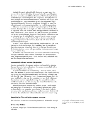 the ubuntu desktop 29
Multiple files can be selected by left-clicking in an empty space (i.e.,
not on a file or directory), holding the mouse button down, and dragging
the cursor across the desired files or directories. This “click-drag” action is
useful when you are selecting items that are grouped closely together. To
select multiple files or directories that are not positioned next to each other,
hold down the Ctrl key while clicking on each item individually. Once
the desired files and/or directories are selected, right-click on any of the
selected items to perform an action just like you would for a single item.
When one or more items have been “copied,” navigate to the desired
location, then right-click in an empty area of the window and select Paste
to copy them to the new location. While the copy command can be used to
make a duplicate of a file or directory in a new location, the cut command
can be used to move files and directories. That is, a copy will be placed in a
new location, and the original will be removed from its current location.
Note that when you “cut” or “copy” a file or directory, nothing will
happen until you “paste” it somewhere. Paste will only affect the most
recent item(s) cut or copied.
To move a file or directory, select the item to move, then click Edit ‣ Cut.
Navigate to the desired location, then click Edit ‣ Paste. If you click on a
file or directory, drag it, then hold down the Alt key and drop it to your
destination directory, a menu will appear asking whether you want to copy,
move, or link the item.
As with the copy command above, you can also perform this action using
the right-click menu, and it will work for multiple files or directories at
once. An alternative way to move a file or directory is to click on the item,
and then drag it to the new location.
Using multiple tabs and multiple Files windows
Opening multiple Files file manager windows can be useful for dragging
files and directories between locations. You can also have multiple tabs to
browse multiple locations at once.
To open a second window when browsing a directory in Files, select
File ‣ New Window or press Ctrl+N. This will open a new window, allowing
you to drag files and/or directories between two locations. To open a new
tab, click File ‣ New Tab or press Ctrl+T. A new row will appear above the
space used for browsing your files containing two tabs—both will display
the directory you were originally browsing. You can click these tabs to
switch between them and click and drag files or directories between tabs
the same as you would between windows.
When dragging items between Files windows or tabs, a small symbol
will appear over the mouse cursor to let you know which action will be
performed when you release the mouse button. A plus sign (+) indicates
you are about to copy the item, whereas a small arrow means the item will
be moved. The default action will depend on the directories you are using.
Searching for files and folders on your computer
You can search for files and folders using the Dash or the Files file manager. Search for files and folders quickly by pressing
Ctrl+F in Files and then typing what you want
to find.
Search using the Dash
In the Dash, simply type your search terms in the search bar at the top of
the Dash.
 