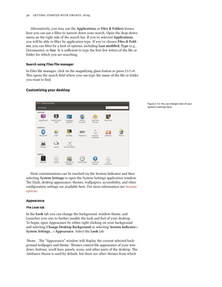30 getting started with ubuntu 16.04
Alternatively, you may use the Applications or Files & Folders lenses;
here you can use a filter to narrow down your search. Open the drop-down
menu on the right side of the search bar. If you’ve selected Applications,
you will be able to filter by application type. If you’ve chosen Files & Fold-
ers, you can filter by a host of options, including Last modified, Type (e.g.,
Documents), or Size. It is sufficient to type the first few letters of the file or
folder for which you are searching.
Search using Files file manager
In Files file manager, click on the magnifying glass button or press Ctrl+F.
This opens the search field where you can type the name of the file or folder
you want to find.
Customizing your desktop
Figure 2.13: You can change most of your
system’s settings here.
Most customizations can be reached via the Session Indicator and then
selecting System Settings to open the System Settings application window.
The Dash, desktop appearance, themes, wallpapers, accessibility, and other
configuration settings are available here. For more information see Session
options.
Appearance
The Look tab
In the Look tab you can change the background, window theme, and
Launcher icon size to further modify the look and feel of your desktop.
To begin, open Appearance by either right-clicking on your background
and selecting Change Desktop Background or selecting Session Indicator ‣
System Settings… ‣ Appearance. Select the Look tab.
Theme The “Appearance” window will display the current selected back-
ground wallpaper and theme. Themes control the appearance of your win-
dows, buttons, scroll bars, panels, icons, and other parts of the desktop. The
Ambiance theme is used by default, but there are other themes from which
 