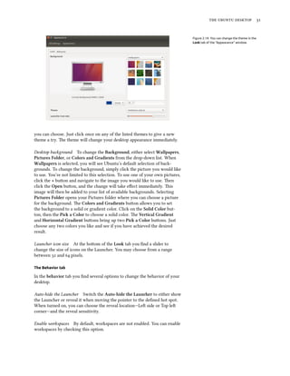 the ubuntu desktop 31
Figure 2.14: You can change the theme in the
Look tab of the “Appearance” window.
you can choose. Just click once on any of the listed themes to give a new
theme a try. The theme will change your desktop appearance immediately.
Desktop background To change the Background, either select Wallpapers,
Pictures Folder, or Colors and Gradients from the drop-down list. When
Wallpapers is selected, you will see Ubuntu’s default selection of back-
grounds. To change the background, simply click the picture you would like
to use. You’re not limited to this selection. To use one of your own pictures,
click the + button and navigate to the image you would like to use. Then
click the Open button, and the change will take effect immediately. This
image will then be added to your list of available backgrounds. Selecting
Pictures Folder opens your Pictures folder where you can choose a picture
for the background. The Colors and Gradients button allows you to set
the background to a solid or gradient color. Click on the Solid Color but-
ton, then the Pick a Color to choose a solid color. The Vertical Gradient
and Horizontal Gradient buttons bring up two Pick a Color buttons. Just
choose any two colors you like and see if you have achieved the desired
result.
Launcher icon size At the bottom of the Look tab you find a slider to
change the size of icons on the Launcher. You may choose from a range
between 32 and 64 pixels.
The Behavior tab
In the behavior tab you find several options to change the behavior of your
desktop.
Auto-hide the Launcher Switch the Auto-hide the Launcher to either show
the Launcher or reveal it when moving the pointer to the defined hot spot.
When turned on, you can choose the reveal location—Left side or Top left
corner—and the reveal sensitivity.
Enable workspaces By default, workspaces are not enabled. You can enable
workspaces by checking this option.
 