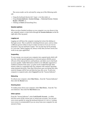 the ubuntu desktop 33
The screen reader can be activated by using one of the following meth-
ods:
‣ Using the keyboard shortcut ALT-Super-s (in that order), or
‣ Using Session Indicator ‣ System Settings… ‣ Universal Access ‣ Screen
Reader ‣ ON/OFF, or
‣ Clicking on Dash and launching Orca.
Session options
When you have finished working on your computer, you can choose to log
out, suspend, restart, or shut down through the Session Indicator on the far
right side of the top panel.
Logging out
Logging out will leave the computer running but return the desktop to
the login screen. This is useful for switching between users, such as when
a different person wishes to log in to their account or if you are ever in-
structed to “log out and back in again.” You can also log out by pressing
Ctrl+Alt+Del. Before logging out, always verify that you have saved your
work in any open application.
Suspending
To save energy, you can put your computer into suspend mode which will
save the current opened applications to internal memory (RAM), power
off most of the internal devices and hardware, and allow you to start back
up more quickly. Unlike hibernation (which is not officially supported or
enabled in Ubuntu/Unity since 14.04 but can be enabled through other
means), while in a suspended state the computer will continue operating
using minimal electricity. Note that if the power goes out during this state,
unsaved changes will be lost and data loss may also occur. To put your
computer in suspend mode, select Suspend from the “Session Indicator”.
Rebooting
To reboot your computer, select Shut Down… from the “Session Indicator,”
then click the Restart icon.
Shutting down
To totally power down your computer, select Shut Down… from the “Ses-
sion Indicator,” then click the Shut Down icon.
Other options
From the “Session Indicator”, select Lock/Switch Account… to either
lock the screen of the current user or switch user accounts. You can lock
your screen quickly by using the keyboard shortcut Ctrl+Alt+L. Locking
your screen is recommended if you are away from your computer for any
amount of time.
 