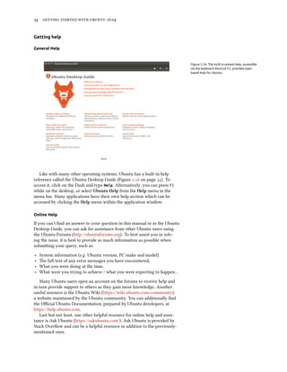34 getting started with ubuntu 16.04
Getting help
General Help
Figure 2.16: The built-in system help, accessible
via the keyboard shortcut F1, provides topic-
based help for Ubuntu.
Like with many other operating systems, Ubuntu has a built-in help
reference called the Ubuntu Desktop Guide (Figure 2.16 on page 34). To
access it, click on the Dash and type Help. Alternatively, you can press F1
while on the desktop, or select Ubuntu Help from the Help menu in the
menu bar. Many applications have their own help section which can be
accessed by clicking the Help menu within the application window.
Online Help
If you can’t find an answer to your question in this manual or in the Ubuntu
Desktop Guide, you can ask for assistance from other Ubuntu users using
the Ubuntu Forums (http://ubuntuforums.org). To best assist you in solv-
ing the issue, it is best to provide as much information as possible when
submitting your query, such as:
‣ System information (e.g. Ubuntu version, PC make and model)
‣ The full text of any error messages you have encountered,
‣ What you were doing at the time,
‣ What were you trying to achieve / what you were expecting to happen…
Many Ubuntu users open an account on the forums to receive help and
in turn provide support to others as they gain more knowledge. Another
useful resource is the Ubuntu Wiki (https://wiki.ubuntu.com/community),
a website maintained by the Ubuntu community. You can additionally find
the Official Ubuntu Documentation, prepared by Ubuntu developers, at
https://help.ubuntu.com.
Last but not least, one other helpful resource for online help and assis-
tance is Ask Ubuntu (https://askubuntu.com/). Ask Ubuntu is provided by
Stack Overflow and can be a helpful resource in addition to the previously-
mentioned ones.
 