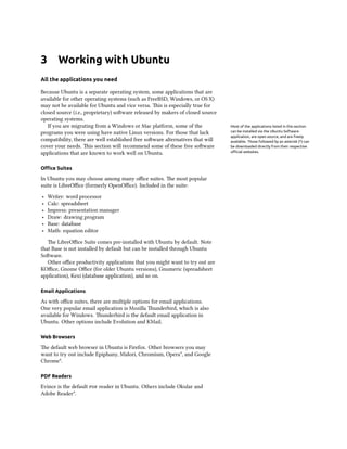 3 Working with Ubuntu
All the applications you need
Because Ubuntu is a separate operating system, some applications that are
available for other operating systems (such as FreeBSD, Windows, or OS X)
may not be available for Ubuntu and vice versa. This is especially true for
closed source (i.e., proprietary) software released by makers of closed source
operating systems.
If you are migrating from a Windows or Mac platform, some of the Most of the applications listed in this section
can be installed via the Ubuntu Software
application, are open source, and are freely
available. Those followed by an asterisk (*) can
be downloaded directly from their respective
official websites.
programs you were using have native Linux versions. For those that lack
compatibility, there are well established free software alternatives that will
cover your needs. This section will recommend some of these free software
applications that are known to work well on Ubuntu.
Office Suites
In Ubuntu you may choose among many office suites. The most popular
suite is LibreOffice (formerly OpenOffice). Included in the suite:
‣ Writer: word processor
‣ Calc: spreadsheet
‣ Impress: presentation manager
‣ Draw: drawing program
‣ Base: database
‣ Math: equation editor
The LibreOffice Suite comes pre-installed with Ubuntu by default. Note
that Base is not installed by default but can be installed through Ubuntu
Software.
Other office productivity applications that you might want to try out are
KOffice, Gnome Office (for older Ubuntu versions), Gnumeric (spreadsheet
application), Kexi (database application), and so on.
Email Applications
As with office suites, there are multiple options for email applications.
One very popular email application is Mozilla Thunderbird, which is also
available for Windows. Thunderbird is the default email application in
Ubuntu. Other options include Evolution and KMail.
Web Browsers
The default web browser in Ubuntu is Firefox. Other browsers you may
want to try out include Epiphany, Midori, Chromium, Opera*, and Google
Chrome*.
PDF Readers
Evince is the default pdf reader in Ubuntu. Others include Okular and
Adobe Reader*.
 