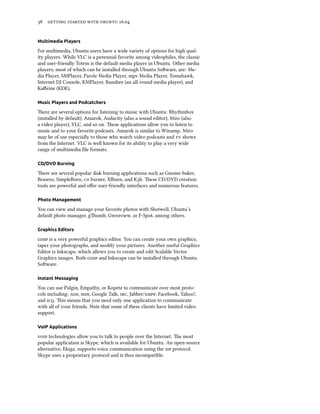 38 getting started with ubuntu 16.04
Multimedia Players
For multimedia, Ubuntu users have a wide variety of options for high qual-
ity players. While VLC is a perennial favorite among videophiles, the classic
and user-friendly Totem is the default media player in Ubuntu. Other media
players, most of which can be installed through Ubuntu Software, are: Me-
dia Player, SMPlayer, Parole Media Player, mpv Media Player, Tomahawk,
Internet DJ Console, KMPlayer, Banshee (an all-round media player), and
Kaffeine (KDE).
Music Players and Podcatchers
There are several options for listening to music with Ubuntu: Rhythmbox
(installed by default), Amarok, Audacity (also a sound editor), Miro (also
a video player), VLC, and so on. These applications allow you to listen to
music and to your favorite podcasts. Amarok is similar to Winamp. Miro
may be of use especially to those who watch video podcasts and tv shows
from the Internet. VLC is well known for its ability to play a very wide
range of multimedia file formats.
CD/DVD Burning
There are several popular disk burning applications such as Gnome-baker,
Brasero, SimpleBurn, cd burner, Xfburn, and K3b. These CD/DVD creation
tools are powerful and offer user-friendly interfaces and numerous features.
Photo Management
You can view and manage your favorite photos with Shotwell, Ubuntu’s
default photo manager, gThumb, Gwenview, or F-Spot, among others.
Graphics Editors
gimp is a very powerful graphics editor. You can create your own graphics,
taper your photographs, and modify your pictures. Another useful Graphics
Editor is Inkscape, which allows you to create and edit Scalable Vector
Graphics images. Both gimp and Inkscape can be installed through Ubuntu
Software.
Instant Messaging
You can use Pidgin, Empathy, or Kopete to communicate over most proto-
cols including: aim, msn, Google Talk, irc, Jabber/xmpp, Facebook, Yahoo!,
and icq. This means that you need only one application to communicate
with all of your friends. Note that some of these clients have limited video
support.
VoIP Applications
voip technologies allow you to talk to people over the Internet. The most
popular application is Skype, which is available for Ubuntu. An open-source
alternative, Ekiga, supports voice communication using the sip protocol.
Skype uses a proprietary protocol and is thus incompatible.
 