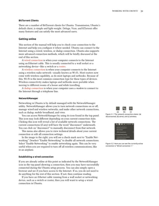 working with ubuntu 39
BitTorrent Clients
There are a number of BitTorrent clients for Ubuntu: Transmission, Ubuntu’s
default client, is simple and light-weight. Deluge, Vuze, and KTorrent offer
many features and can satisfy the most advanced users.
Getting online
This section of the manual will help you to check your connection to the
Internet and help you configure it where needed. Ubuntu can connect to the
Internet using a wired, wireless, or dialup connection. Ubuntu also supports
more advanced connection methods, which will be briefly discussed at the
end of this section.
A wired connection is when your computer connects to the Internet
using an Ethernet cable. This is usually connected to a wall socket or a
networking device—like a switch or a router.
A wireless connection is when your computer connects to the Internet
using a wireless radio network—usually known as Wi-Fi. Most routers now
come with wireless capability, as do most laptops and netbooks. Because of
this, Wi-Fi is the most common connection type for these types of devices.
Wireless connectivity makes laptops and netbooks more portable when
moving to different rooms of a house and while travelling.
A dialup connection is when your computer uses a modem to connect to
the Internet through a telephone line.
NetworkManager
Networking in Ubuntu is by default managed with the NetworkManager
utility. NetworkManager allows you to turn network connections on or off,
manage wired and wireless networks, and make other network connections,
such as dialup, mobile broadband, and vpns. (a) (b) (c)
Figure 3.1: The network connection states: (a)
disconnected, (b) wired, and (c) wireless.You can access NetworkManager by using its icon found in the top panel.
This icon may look different depending on your current connection state.
Clicking this icon will reveal a list of available network connections. The
current connections (if any) will have the word “disconnect” underneath.
You can click on “disconnect” to manually disconnect from that network.
This menu also allows you to view technical details about your current
connection or edit all connection settings.
Figure 3.2: Here you can see the currently active
connection is “Wired connection 1.”
In the image to the right, you will see a check mark next to “Enable Net-
working.” Deselect “Enable Networking” to disable all network connections.
Select “Enable Networking” to enable networking again. This can be very
useful when you are required to turn off all wireless communications, like
in an airplane.
Establishing a wired connection
If you are already online at this point as indicated by the NetworkManager
icon in the top panel showing a connection, then you may have successfully
connected during the Ubuntu setup process. You can also simply open a
browser and see if you have access to the Internet. If so, you do not need to
do anything for the rest of this section. If not, then continue reading.
If you have an Ethernet cable running from a wall socket or networking
device, such as a switch or router, then you will want to setup a wired
connection in Ubuntu.
 