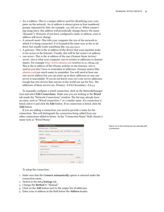 working with ubuntu 41
‣ An ip address—This is a unique address used for identifying your com-
puter on the network. An ip address is always given in four numbered
groups, separated by dots, for example, 192.168.100.10. When connect-
ing using dhcp, this address will periodically change (hence, the name
“dynamic”). However, if you have configured a static ip address, your ip
address will never change.
‣ A network mask—This tells your computer the size of the network to
which it is being connected. It is formatted the same way as the ip ad-
dress, but usually looks something like 255.255.255.0.
‣ A gateway—This is the ip address of the device that your machine looks
to for access to the Internet. Usually, this will be the router’s ip address.
‣ dns server—This is the ip address of the dns (Domain Name Service)
server. dns is what your computer uses to resolve ip addresses to domain
names. For example http://www.ubuntu.com resolves to 91.189.94.156.
This is the ip address of the Ubuntu website on the Internet. dns is
used so you don’t have to remember ip addresses. Domain names (like
ubuntu.com) are much easier to remember. You will need at least one
dns server address but you can enter up to three addresses in case one
server is unavailable. If you do not know your isp’s dns server addresses,
Google has dns servers that anyone in the world can use for free. The
addresses of these servers are: Primary—8.8.8.8 Secondary—8.8.4.4.
To manually configure a wired connection, click on the NetworkManager
icon and select Edit Connections. Make sure you are looking at the Wired
tab inside the “Network Connections” window. The list may already have
an entry, such as “Wired connection 1” or a similar name. If a connection is
listed, select it and click the Edit button. If no connection is listed, click the
Add button.
If you are adding a connection, you need to provide a name for the
connection. This will distinguish the connection being added from any
other connections added in future. In the “Connection Name” field, choose a
name such as “Wired Home.”
Figure 3.4: In this window you can manually edit
a connection.
To setup the connection:
1. Make sure that the Connect automatically option is selected under the
connection name.
2. Switch to the ipv4 Settings tab.
3. Change the Method to “Manual.”
4. Click on the Add button next to the empty list of addresses.
5. Enter your ip address in the field below the Address header.
 