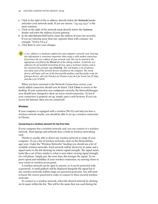 42 getting started with ubuntu 16.04
6. Click to the right of the ip address, directly below the Netmask header
and enter your network mask. If you are unsure, “255.255.255.0” is the
most common.
7. Click on the right of the network mask directly below the Gateway
header and enter the address of your gateway.
8. In the dns Servers field below, enter the address of your dns server(s).
If you are entering more than one, separate them with commas—for
example, “8.8.8.8, 8.8.4.4”.
9. Click Save to save your changes.
A mac address is a hardware address for your computer’s network card. Entering
this information is sometimes important when using a cable modem connection.
If you know the mac address of your network card, this can be entered in the
appropriate text field in the Wired tab of the editing window. To find the mac
addresses for all installed networking devices, open a terminal window, and at
the command line prompt, type ifconfig. This will display a lot of informa-
tion about each of the network devices installed on the computer. The wired
devices will begin with one of the four possible prefixes, and that prefix is en, for
Ethernet devices. wl is for Wireless (or Wireless Lan), sl is for Serial Line IP (slip),
and ww is for WWAN.
When you have returned to the Network Connections screen, your
newly added connection should now be listed. Click Close to return to the
desktop. If your connection was configured correctly, the NetworkManager
icon should have changed to show an active wired connection. To test if
your connection is properly set up, simply open a web browser. If you can
access the Internet, then you are connected!
Wireless
If your computer is equipped with a wireless (Wi-Fi) card and you have a
wireless network nearby, you should be able to set up a wireless connection
in Ubuntu.
Connecting to a wireless network for the first time
If your computer has a wireless network card, you can connect to a wireless
network. Most laptops and netbooks have a built-in wireless networking
card.
Ubuntu is usually able to detect any wireless network in range of your
computer. To see a list of wireless networks, click on the NetworkMan-
ager icon. Under the “Wireless Networks” heading you should see a list of
available wireless networks. Each network will be shown by its name and a
signal meter to the left showing its relative signal strength. The signal meter
looks like a set of bars similar to what is seen when viewing signal strength
of a cell phone. Simply put, the more bars, the stronger the signal. To im-
prove speed and reliability of your wireless connection, try moving closer to
your router or wireless access point.
A wireless network can be open to anyone, or it can be protected with
a password. A small padlock will be displayed alongside the signal bar if
any wireless networks within range are password-protected. You will need
to know the correct password in order to connect to these secured wireless
networks.
To connect to a wireless network, select the desired network by clicking
on its name within the list. This will be the name that was used during the
 