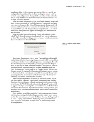 working with ubuntu 43
installation of the wireless router or access point. Most isps provide pre-
configured routers with a sticker on them detailing the current wireless
network name and password. Most publicly accessible wireless networks
will be easily identifiable by the name used for the wireless network—for
example “Starbucks-Wireless.”
If the network is unprotected (i.e., the signal meter does not show a pad-
lock), a connection should be established within a few seconds—and with-
out a password required. The NetworkManager icon in the top panel will
animate as Ubuntu attempts to connect to the network. If the connection
is successful, the icon will change to display a signal meter. An on-screen
notification message will also appear informing you that the connection
was successful.
If the network is password-protected, Ubuntu will display a window
called “Wi-Fi Network Authentication Required” as it tries to make a con-
nection. This means that a valid password is required to make a connection.
This is what the screen should look like:
Figure 3.5: Enter your wireless network
password.
If you know the password, enter it in the Password field and then click
on the Connect button. As you type the password, it will be obscured from
view to prevent others from reading the password as you type it. To verify
the characters you are entering for the password, you can view the pass-
word by selecting the Show Password check box. Then, you can make the
password obscure again by deselecting the Show password check box.
Once the password is entered, click on the Connect button. The Network-
Manager icon in the top panel will animate as Ubuntu attempts to connect
to the network. If the connection is successful, the icon will change to dis-
play a signal meter. An on-screen notification message will also appear
informing you that the connection was successful.
If you entered the password incorrectly, or if it doesn’t match the cor-
rect password (for example if it has recently been changed and you have
forgotten), NetworkManager will make another attempt to connect to the
network, and the “Wi-Fi Network Authentication Required” window will
re-appear so that you can re-type the password. You can hit the Cancel but-
ton to abort the connection. If you do not know the correct password, you
may need to call your isp’s customer support line or contact your network
administrator.
Once you have successfully established a wireless connection, Ubuntu
will store these settings (including the password) to make it easier to con-
nect to this same wireless network in the future. You may also be prompted
to select a keyring password here. The keyring stores passwords in one
place so you can access them all in the future by remembering just the
keyring password.
 