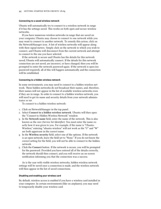 44 getting started with ubuntu 16.04
Connecting to a saved wireless network
Ubuntu will automatically try to connect to a wireless network in range
if it has the settings saved. This works on both open and secure wireless
networks.
If you have numerous wireless networks in range that are saved on
your computer, Ubuntu may choose to connect to one network while you
may want to connect to another network. To remedy this action, click on
the NetworkManager icon. A list of wireless networks will appear along
with their signal meters. Simply click on the network to which you wish to
connect, and Ubuntu will disconnect from the current network and attempt
to connect to the one you have selected.
If the network is secure and Ubuntu has the details for this network
saved, Ubuntu will automatically connect. If the details for this network
connection are not saved, are incorrect, or have changed, then you will be
prompted to enter the network password again. If the network is open (no
password required), all of this will happen automatically and the connection
will be established.
Connecting to a hidden wireless network
In some environments, you may need to connect to a hidden wireless net-
work. These hidden networks do not broadcast their names, and, therefore,
their names will not appear in the list of available wireless networks even
if they are in range. In order to connect to a hidden wireless network, you
will need to get its name and security details from your network adminis-
trator or isp.
To connect to a hidden wireless network:
1. Click on NetworkManager in the top panel.
2. Select Connect to a hidden wireless network. Ubuntu will then open
the “Connect to Hidden Wireless Network” window.
3. In the Network name field, enter the name of the network. This is also
known as the ssid (Service Set Identifier). You must enter the name ex-
actly how it was given to you. For example, if the name is “Ubuntu-
Wireless,” entering “ubuntu-wireless” will not work as the “U” and “W”
are both uppercase in the correct name.
4. In the Wireless security field, select one of the options. If the network
is an open network, leave the field set to “None.” If you do not know the
correct setting for the field, you will not be able to connect to the hidden
network.
5. Click the Connect button. If the network is secure, you will be prompted
for the password. Provided you have entered all of the details correctly,
the network should then connect, and you will receive an on-screen
notification informing you that the connection was a success.
As is the case with visible wireless networks, hidden wireless network
settings will be saved once a connection is made, and the wireless network
will then appear in the list of saved connections.
Disabling and enabling your wireless card
By default, wireless access is enabled if you have a wireless card installed in
your computer. In certain environments (like on airplanes), you may need
to temporarily disable your wireless card.
 