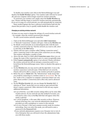 working with ubuntu 45
To disable your wireless card, click on the NetworkManager icon and
deselect the Enable Wireless option. Your wireless radio will now be turned
off, and your computer will no longer search for wireless networks.
To reactivate your wireless card, simply select the Enable Wireless op-
tion. Ubuntu will then begin to search for wireless networks automatically.
If you are in range of a saved network, you will automatically be connected.
Many modern laptops also have a physical switch/button built into the
chassis that provides a way to quickly enable/disable the wireless card.
Changing an existing wireless network
At times you may want to change the settings of a saved wireless network
—for example, when the wireless password gets changed.
To edit a saved wireless network connection:
1. Click on the NetworkManager icon and select Edit Connections…
2. A “Network Connections” window will open. Click on the Wireless tab.
3. By default, saved networks are in chronological order with the most
recently connected at the top. Find the network you want to edit, select
it, and click on the Edit button.
4. Ubuntu will now open a window called “Editing 〈connection name〉”,
where 〈connection name〉 is the name of the connection you are editing.
This window will display a number of tabs.
5. Above the tabs, there is a field called Connection name where you can
change the name of the connection to give it a more recognizable name.
6. If the Connect automatically option is not selected, Ubuntu will detect
the wireless network but will not attempt a connection until it is se-
lected from the NetworkManager menu. Select or deselect this option as
needed.
7. On the Wireless tab, you may need to edit the ssid field. A ssid is the
wireless connection’s network name. If this field isn’t set correctly,
Ubuntu will not be able to connect to the wireless network in question.
8. Below the ssid is a Mode field. The “Infrastructure” mode means that
you would be connecting to a wireless router or Access Point. The “ad-
hoc” mode is for a computer-to-computer connection (where one com-
puter shares another’s connection) and is often only used in advanced
cases.
9. On the Wireless Security tab, you can change the Security field. A
selection of “None” means that you are using an open network that
doesn’t require a password. Other selections in this tab may require
additional information:
wep 40/128-bit Key is an older security setting still in use by some older
wireless devices. If your network uses this method of security, you
will need to enter a key in the Key field that will appear when this
mode is selected.
wep 128-bit Passphrase is the same older security as above. However,
instead of having a key, your network administrator should have
provided you with a passphrase to connect to the network.
wpa & wpa2 Personal is the most common security mode for wireless
networking. Once you select this mode, you will need to enter a
password in the Password field.
If your network administrator requires leap, Dynamic wep or wpa &
wpa2 Enterprise then you will need to have the administrator help
you with those modes.
 