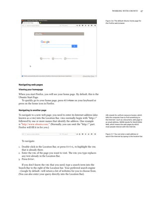 working with ubuntu 47
Figure 3.6: The default Ubuntu home page for
the Firefox web browser.
Navigating web pages
Viewing your homepage
When you start Firefox, you will see your home page. By default, this is the
Ubuntu Start Page.
To quickly go to your home page, press Alt+Home on your keyboard or
press on the home icon in Firefox.
Navigating to another page
To navigate to a new web page, you need to enter its Internet address (also URL stands for uniform resource locator, which
tells the computer how to find something on
the Internet—such as a document, web page or
an email address. WWW stands for World Wide
Web, which means the web pages by which
most people interact with the Internet.
known as a url) into the Location Bar. urls normally begin with “http://”
followed by one or more names that identify the address. One example
is “http://www.ubuntu.com/.” (Normally, you can omit the “http://” part.
Firefox will fill it in for you.)
Figure 3.7: You can enter a web address or
search the Internet by typing in the location bar.
To navigate:
1. Double-click in the Location Bar, or press Ctrl+L, to highlight the url
that is already there.
2. Enter the url of the page you want to visit. The url you type replaces
any text already in the Location Bar.
3. Press Enter.
If you don’t know the url that you need, type a search term into the
Search Bar to the right of the Location bar. Your preferred search engine
—Google by default—will return a list of websites for you to choose from.
(You can also enter your query directly into the Location Bar).
 
