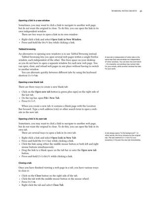 working with ubuntu 49
Opening a link in a new window
Sometimes, you may want to click a link to navigate to another web page,
but do not want the original to close. To do this, you can open the link in its
own independent window.
There are two ways to open a link in its own window:
‣ Right-click a link and select Open Link in New Window.
‣ Press-and-hold the Shift key while clicking a link.
Tabbed browsing
An alternative to opening new windows is to use Tabbed Browsing instead.
Tabbed browsing lets you open several web pages within a single Firefox A new tab is independent of other tabs in the
same way that new windows are independent
of other windows. You can even mix-and-match
—for example, one window may contain tabs
for your emails, while another window has tabs
for your work.
window, each independent of the other. This frees space on your desktop
as you do not have to open a separate window for each new web page. You
can open, close, and reload web pages in one place without having to switch
to another window.
You can alternate quickly between different tabs by using the keyboard
shortcut Ctrl+Tab.
Opening a new blank tab
There are three ways to create a new blank tab:
‣ Click on the Open new tab button (a green plus-sign) on the right side of
the last tab.
‣ On the top bar, open File ‣ New Tab.
‣ Press Ctrl+T.
When you create a new tab, it contains a blank page with the Location
Bar focused. Type a web address (url) or other search term to open a web-
site in the new tab.
Opening a link in its own tab
Sometimes, you may want to click a link to navigate to another web page,
but do not want the original to close. To do this, you can open the link in its
own tab.
There are several ways to open a link in its own tab. A tab always opens “in the background”—in
other words, the focus remains on the original
tab. The last method (Ctrl+Shift) is an
exception; it focuses the new tab immediately.
‣ Right-click a link and select Open Link in New Tab.
‣ Press-and-hold the Ctrl key while clicking a link.
‣ Click the link using either the middle mouse button or both left and right
mouse buttons simultaneously.
‣ Drag the link to a blank space on the tab bar or onto the Open new tab
button.
‣ Press-and-hold Ctrl+Shift while clicking a link.
Closing a tab
Once you have finished viewing a web page in a tab, you have various ways
to close it:
‣ Click on the Close button on the right side of the tab.
‣ Click the tab with the middle mouse button or the mouse wheel.
‣ Press Ctrl+W.
‣ Right-click the tab and select Close Tab.
 