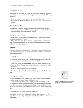 50 getting started with ubuntu 16.04
Restoring a closed tab
Sometimes, you may close the wrong tab by accident, or want to bring back
a tab that you have recently closed. Bring back a tab in one of the following
two ways:
‣ Press Ctrl+Shift+T to re-open the most recently closed tab.
‣ Select History ‣ Recently Closed Tabs, and choose the name of the tab to
restore.
Changing the tab order
Move a tab to a different location on the tab bar by dragging it to a new
location using your mouse. While you are dragging the tab, Firefox displays
a small indicator to show the tab’s new location.
Moving a tab between windows
You can move a tab into a new Firefox window or, if one is already open,
into a different Firefox window.
Drag a tab away from the tab bar, and it will open into a new window.
Drag it from the tab bar into the tab bar of another open Firefox window,
and it will move there instead.
Searching
You can search the web from within Firefox without first visiting the home
page of the search engine. By default, Firefox will search the web using the
Google search engine.
Searching the web
To search the web in Firefox, type a few words into the Firefox search Bar.
For example, if you want to find information about Ubuntu:
1. Move your cursor to the Search Bar using your mouse or press Ctrl+K.
2. Type the phrase Ubuntu. Your typing replaces any text currently in the
Search Bar.
3. Press the magnifying glass or Enter to search.
Search results from Google for “Ubuntu” will appear in the Firefox win-
dow.
Selecting search engines
Figure 3.8: These are the other search engines
you can use—by default—from the Firefox
search bar.
If you do not want to use Google as your search engine in the Search Bar,
you can change the search engine that Firefox uses.
To change your preferred search engine, press the search logo (at the
left of your Search Bar—Google by default) and choose the search engine of
your choice. Some search engines, such as Bing, Google and Yahoo, search
the whole web; others, such as Amazon and Wikipedia, search only specific
sites.
Searching the web for words selected in a web page
Sometimes, you may want to search for a phrase that you see on a web
page. You can copy and paste the phrase into the Search Bar, but there is a
quicker way.
 