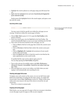 working with ubuntu 51
1. Highlight the word or phrase in a web page using your left mouse but-
ton.
2. Right-click the highlighted text and select Search [Search Engine] for
[your selected words].
Firefox passes the highlighted text to the search engine, and opens a new
tab with the results.
Searching within a page
Figure 3.9: You can search within web pages
using the Find Toolbar.
You may want to look for specific text within the web page you are
viewing. To find text within the current page in Firefox:
1. Choose Edit ‣ Find or press Ctrl+F to open the Find Toolbar at the
bottom of Firefox.
2. Enter your search query into the Find field in the Find Toolbar. The
search automatically begins as soon as you type something into the field.
3. Once some text has been matched on the web page, you can:
‣ Click on Next to find text in the page that is below the current cursor
position.
‣ Click on Previous to find text that is above the current cursor posi-
tion.
‣ Click on Highlight all to highlight all occurrences of your search
words in the current page.
‣ Select the Match case option to limit the search to text that has the
same capitalization as your search words.
To quickly find the same word or phrase again, press F3.
You can skip opening the Find Toolbar altogether.
1. Turn on the relevant Accessibility option with Edit ‣ Preferences ‣
Advanced ‣ General ‣ Accessibility ‣ Search for text when I start typ-
ing ‣ Close.
2. Now, provided your cursor is not within a text field, when you start
typing, it will automatically start searching for text.
Viewing web pages full screen
To display more web content on the screen, you can use Full Screen mode.
Full Screen mode hides everything but the main content. To enable Full
Screen mode, choose View ‣ Full Screen or press F11. While in full-screen
mode, move your mouse to the top of the screen to reveal the url and
search bars.
Press F11 to return to normal mode.
Copying and saving pages
With Firefox, you can copy part of a page so that you can paste it elsewhere,
or save the page or part of a page as a file on your computer.
 