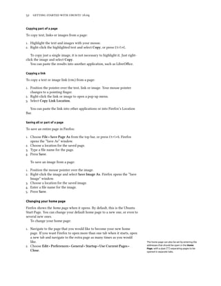 52 getting started with ubuntu 16.04
Copying part of a page
To copy text, links or images from a page:
1. Highlight the text and images with your mouse.
2. Right-click the highlighted text and select Copy, or press Ctrl+C.
To copy just a single image, it is not necessary to highlight it. Just right-
click the image and select Copy.
You can paste the results into another application, such as LibreOffice.
Copying a link
To copy a text or image link (url) from a page:
1. Position the pointer over the text, link or image. Your mouse pointer
changes to a pointing finger.
2. Right-click the link or image to open a pop-up menu.
3. Select Copy Link Location.
You can paste the link into other applications or into Firefox’s Location
Bar.
Saving all or part of a page
To save an entire page in Firefox:
1. Choose File ‣ Save Page As from the top bar, or press Ctrl+S. Firefox
opens the “Save As” window.
2. Choose a location for the saved page.
3. Type a file name for the page.
4. Press Save.
To save an image from a page:
1. Position the mouse pointer over the image.
2. Right-click the image and select Save Image As. Firefox opens the “Save
Image” window.
3. Choose a location for the saved image.
4. Enter a file name for the image.
5. Press Save.
Changing your home page
Firefox shows the home page when it opens. By default, this is the Ubuntu
Start Page. You can change your default home page to a new one, or even to
several new ones.
To change your home page:
1. Navigate to the page that you would like to become your new home
page. If you want Firefox to open more than one tab when it starts, open
a new tab and navigate to the extra page as many times as you would
like. The home page can also be set by entering the
addresses that should be open in the Home
Page, with a pipe (“|”) separating pages to be
opened in separate tabs.
2. Choose Edit ‣ Preferences ‣ General ‣ Startup ‣ Use Current Pages ‣
Close.
 