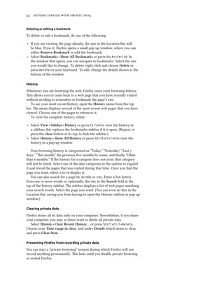 54 getting started with ubuntu 16.04
Deleting or editing a bookmark
To delete or edit a bookmark, do one of the following:
‣ If you are viewing the page already, the star in the Location Bar will
be blue. Press it. Firefox opens a small pop-up window, where you can
either Remove Bookmark or edit the bookmark.
‣ Select Bookmarks ‣ Show All Bookmarks or press Shift+Ctrl+O. In
the window that opens, you can navigate to bookmarks. Select the one
you would like to change. To delete, right-click and choose Delete or
press Delete on your keyboard. To edit, change the details shown at the
bottom of the window.
History
Whenever you are browsing the web, Firefox saves your browsing history.
This allows you to come back to a web page that you have recently visited
without needing to remember or bookmark the page’s url.
To see your most recent history, open the History menu from the top
bar. The menu displays several of the most recent web pages that you have
viewed. Choose one of the pages to return to it.
To view the complete history, either:
‣ Select View ‣ Sidebar ‣ History or press Ctrl+H to view the history in
a sidebar; this replaces the bookmarks sidebar if it is open. (Repeat, or
press the close button at its top, to hide the sidebar.)
‣ Select History ‣ Show All History or press Shift+Ctrl+H to view the
history in a pop-up window.
Your browsing history is categorized as “Today,” “Yesterday,” “Last 7
days,” “This month,” the previous five months by name, and finally “Older
than 6 months.” If the history for a category does not exist, that category
will not be listed. Select one of the date categories in the sidebar to expand
it and reveal the pages that you visited during that time. Once you find the
page you want, select it to re-display it.
You can also search for a page by its title or url. Enter a few letters
from one or more words or, optionally, the url in the Search field at the
top of the history sidebar. The sidebar displays a list of web pages matching
your search words. Select the page you want. (You can even do this in the
Location Bar, saving you from having to open the History sidebar or pop-up
window.)
Clearing private data
Firefox stores all its data only on your computer. Nevertheless, if you share
your computer, you may at times want to delete all private data.
Select History ‣ Clear Recent History… or press Shift+Ctrl+Delete.
Choose your Time range to clear, and under Details which items to clear,
and press Clear Now.
Preventing Firefox from recording private data
You can start a “private browsing” session during which Firefox will not
record anything permanently. This lasts until you disable private browsing
or restart Firefox.
 