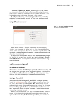 working with ubuntu 55
Choose File ‣ New Private Window or press Shift+Ctrl+P. As long
as you remain in this mode, Firefox will not record browsing, download,
form or search history, or cookies, nor will it cache files. However, if you
bookmark anything or download files, these will be retained.
To end private browsing, just close the private browsing window by
clicking on its close button or pressing Shift+Ctrl+W, or restart Firefox.
Using a different web browser
Figure 3.11: The Default Applications where you
can change your preferred browser.
If you choose to install a different web browser on your computer,
you may want to use it as the default browser when you click links from
emails, instant messages, and other places. Canonical supports Firefox and
Chromium (Google’s open-source version of Chrome), but there are several
others that you can install.
To change your preferred web browser, open Session Indicator from the
top panel on the far right-hand side, and open System Settings… ‣ Details ‣
Default Applications. Choose your preferred web browser from the drop-
down menu Web.
Reading and composing email
Introduction to Thunderbird
Thunderbird is an email client developed by Mozilla and is easy to setup and
use. It is free, fast, and comes packed full of useful features. Even if you are
new to Ubuntu and Thunderbird, you will be up and running in no time,
checking your email and staying in touch with friends and family.
Setting up Thunderbird
In the top right corner of the Ubuntu desktop you will see an envelope
icon in the notification area. This is the messaging menu. From here, you
can launch Thunderbird by clicking Set up Mail. Alternatively, you can
click the Ubuntu button in the top left corner of the screen at the top of the
Launcher to bring up the Dash and type thunderbird into the search box.
Once Thunderbird opens, you will be greeted by a pop-up box prompting
you to setup your email account.
Before a valid email account is set up in Thunderbird, the first screen to
appear will be an introductory message from Mozilla inviting you to set
up an email account through a local service provider in your area. For the
 