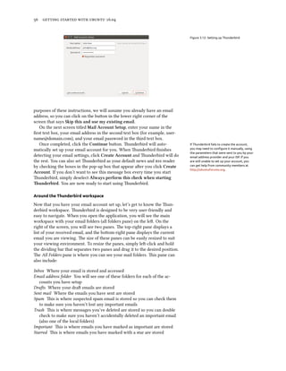 56 getting started with ubuntu 16.04
Figure 3.12: Setting up Thunderbird
purposes of these instructions, we will assume you already have an email
address, so you can click on the button in the lower right corner of the
screen that says Skip this and use my existing email.
On the next screen titled Mail Account Setup, enter your name in the
first text box, your email address in the second text box (for example, user-
name@domain.com), and your email password in the third text box.
Once completed, click the Continue button. Thunderbird will auto- If Thunderbird fails to create the account,
you may need to configure it manually, using
the parameters that were sent to you by your
email address provider and your ISP. If you
are still unable to set up your account, you
can get help from community members at
http://ubuntuforums.org.
matically set up your email account for you. When Thunderbird finishes
detecting your email settings, click Create Account and Thunderbird will do
the rest. You can also set Thunderbird as your default news and rss reader
by checking the boxes in the pop-up box that appear after you click Create
Account. If you don’t want to see this message box every time you start
Thunderbird, simply deselect Always perform this check when starting
Thunderbird. You are now ready to start using Thunderbird.
Around the Thunderbird workspace
Now that you have your email account set up, let’s get to know the Thun-
derbird workspace. Thunderbird is designed to be very user-friendly and
easy to navigate. When you open the application, you will see the main
workspace with your email folders (all folders pane) on the left. On the
right of the screen, you will see two panes. The top-right pane displays a
list of your received email, and the bottom-right pane displays the current
email you are viewing. The size of these panes can be easily resized to suit
your viewing environment. To resize the panes, simply left-click and hold
the dividing bar that separates two panes and drag it to the desired position.
The All Folders pane is where you can see your mail folders. This pane can
also include:
Inbox Where your email is stored and accessed
Email address folder You will see one of these folders for each of the ac-
counts you have setup
Drafts Where your draft emails are stored
Sent mail Where the emails you have sent are stored
Spam This is where suspected spam email is stored so you can check them
to make sure you haven’t lost any important emails
Trash This is where messages you’ve deleted are stored so you can double
check to make sure you haven’t accidentally deleted an important email
(also one of the local folders)
Important This is where emails you have marked as important are stored
Starred This is where emails you have marked with a star are stored
 