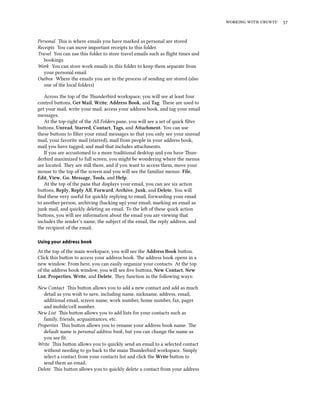 working with ubuntu 57
Personal This is where emails you have marked as personal are stored
Receipts You can move important receipts to this folder.
Travel You can use this folder to store travel emails such as flight times and
bookings
Work You can store work emails in this folder to keep them separate from
your personal email
Outbox Where the emails you are in the process of sending are stored (also
one of the local folders)
Across the top of the Thunderbird workspace, you will see at least four
control buttons, Get Mail, Write, Address Book, and Tag. These are used to
get your mail, write your mail, access your address book, and tag your email
messages.
At the top-right of the All Folders pane, you will see a set of quick filter
buttons, Unread, Starred, Contact, Tags, and Attachment. You can use
these buttons to filter your email messages so that you only see your unread
mail, your favorite mail (starred), mail from people in your address book,
mail you have tagged, and mail that includes attachments.
If you are accustomed to a more traditional desktop and you have Thun-
derbird maximized to full screen, you might be wondering where the menus
are located. They are still there, and if you want to access them, move your
mouse to the top of the screen and you will see the familiar menus: File,
Edit, View, Go, Message, Tools, and Help.
At the top of the pane that displays your email, you can see six action
buttons, Reply, Reply All, Forward, Archive, Junk, and Delete. You will
find these very useful for quickly replying to email, forwarding your email
to another person, archiving (backing up) your email, marking an email as
junk mail, and quickly deleting an email. To the left of these quick action
buttons, you will see information about the email you are viewing that
includes the sender’s name, the subject of the email, the reply address, and
the recipient of the email.
Using your address book
At the top of the main workspace, you will see the Address Book button.
Click this button to access your address book. The address book opens in a
new window. From here, you can easily organize your contacts. At the top
of the address book window, you will see five buttons, New Contact, New
List, Properties, Write, and Delete. They function in the following ways:
New Contact This button allows you to add a new contact and add as much
detail as you wish to save, including name, nickname, address, email,
additional email, screen name, work number, home number, fax, pager
and mobile/cell number.
New List This button allows you to add lists for your contacts such as
family, friends, acquaintances, etc.
Properties This button allows you to rename your address book name. The
default name is personal address book, but you can change the name as
you see fit.
Write This button allows you to quickly send an email to a selected contact
without needing to go back to the main Thunderbird workspace. Simply
select a contact from your contacts list and click the Write button to
send them an email.
Delete This button allows you to quickly delete a contact from your address
 