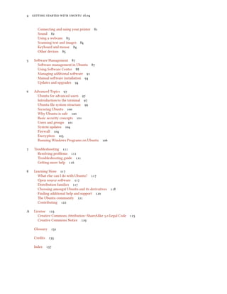 4 getting started with ubuntu 16.04
Connecting and using your printer 81
Sound 82
Using a webcam 83
Scanning text and images 84
Keyboard and mouse 84
Other devices 85
5 Software Management 87
Software management in Ubuntu 87
Using Software Center 88
Managing additional software 91
Manual software installation 94
Updates and upgrades 94
6 Advanced Topics 97
Ubuntu for advanced users 97
Introduction to the terminal 97
Ubuntu file system structure 99
Securing Ubuntu 100
Why Ubuntu is safe 100
Basic security concepts 101
Users and groups 101
System updates 104
Firewall 104
Encryption 105
Running Windows Programs on Ubuntu 106
7 Troubleshooting 111
Resolving problems 111
Troubleshooting guide 111
Getting more help 116
8 Learning More 117
What else can I do with Ubuntu? 117
Open source software 117
Distribution families 117
Choosing amongst Ubuntu and its derivatives 118
Finding additional help and support 120
The Ubuntu community 121
Contributing 122
A License 123
Creative Commons Attribution–ShareAlike 3.0 Legal Code 123
Creative Commons Notice 129
Glossary 131
Credits 135
Index 137
 