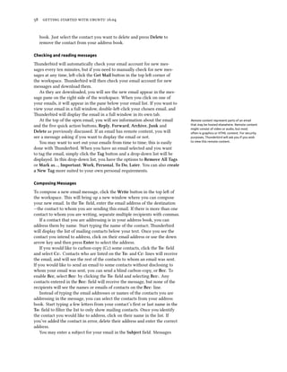 58 getting started with ubuntu 16.04
book. Just select the contact you want to delete and press Delete to
remove the contact from your address book.
Checking and reading messages
Thunderbird will automatically check your email account for new mes-
sages every ten minutes, but if you need to manually check for new mes-
sages at any time, left-click the Get Mail button in the top left corner of
the workspace. Thunderbird will then check your email account for new
messages and download them.
As they are downloaded, you will see the new email appear in the mes-
sage pane on the right side of the workspace. When you click on one of
your emails, it will appear in the pane below your email list. If you want to
view your email in a full window, double-left-click your chosen email, and
Thunderbird will display the email in a full window in its own tab.
At the top of the open email, you will see information about the email Remote content represent parts of an email
that may be hosted elsewhere. Remote content
might consist of video or audio, but most
often is graphics or HTML content. For security
purposes, Thunderbird will ask you if you wish
to view this remote content.
and the five quick action buttons, Reply, Forward, Archive, Junk and
Delete as previously discussed. If an email has remote content, you will
see a message asking if you want to display the email or not.
You may want to sort out your emails from time to time; this is easily
done with Thunderbird. When you have an email selected and you want
to tag the email, simply click the Tag button and a drop-down list will be
displayed. In this drop-down list, you have the options to Remove All Tags
or Mark as…, Important, Work, Personal, To Do, Later. You can also create
a New Tag more suited to your own personal requirements.
Composing Messages
To compose a new email message, click the Write button in the top left of
the workspace. This will bring up a new window where you can compose
your new email. In the To: field, enter the email address of the destination
—the contact to whom you are sending this email. If there is more than one
contact to whom you are writing, separate multiple recipients with commas.
If a contact that you are addressing is in your address book, you can
address them by name. Start typing the name of the contact; Thunderbird
will display the list of mailing contacts below your text. Once you see the
contact you intend to address, click on their email address or use the down
arrow key and then press Enter to select the address.
If you would like to carbon-copy (Cc) some contacts, click the To: field
and select Cc:. Contacts who are listed on the To: and Cc: lines will receive
the email, and will see the rest of the contacts to whom an email was sent.
If you would like to send an email to some contacts without disclosing to
whom your email was sent, you can send a blind carbon-copy, or Bcc. To
enable Bcc, select Bcc: by clicking the To: field and selecting Bcc:. Any
contacts entered in the Bcc: field will receive the message, but none of the
recipients will see the names or emails of contacts on the Bcc: line.
Instead of typing the email addresses or names of the contacts you are
addressing in the message, you can select the contacts from your address
book. Start typing a few letters from your contact’s first or last name in the
To: field to filter the list to only show mailing contacts. Once you identify
the contact you would like to address, click on their name in the list. If
you’ve added the contact in error, delete their address and enter the correct
address.
You may enter a subject for your email in the Subject field. Messages
 