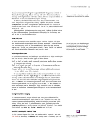 working with ubuntu 59
should have a subject to help the recipient identify the general contents of
the email while glancing at their message list. Enter the contents of your If you do not include a subject in your email,
Thunderbird will warn you about this omission.message in the big text field below the subject. There is no practical limit on
the amount of text you can include in your message.
By default, Thunderbird will auto-detect the correct format for your
email but you can change this by clicking Options then mouse over De-
livery Format and select your preferred option from the list. You have a
choice of Auto-Detect, Plain Text Only, Rich Text (HTML) Only, and Plain and
Rich (HTML) Text.
When you have finished composing your email, click on the Send button
on the window’s toolbar. Your message will be placed in the Outbox, and
will be sent to your desired recipient.
Attaching files
At times, you may want to send files to your contacts. To send files, you
will need to attach them to your email message. To attach a file to an email You can attach quite a few different file types
to emails, but be careful about the size of the
attachments! If they are too big, some email
systems will reject the email you are sending,
and your recipient will never receive it!
you are composing, click on the Attach button. When the new window
opens, select the file you want to send and click Open. The file you selected
will then be attached to the email when you click send.
Replying to Messages
In addition to composing new messages, you may want to reply to messages
that you receive. There are three types of email replies:
Reply or Reply to Sender sends your reply only to the sender of the message
to whom you are replying.
Reply to All sends your reply to the sender of the message as well as any
address in To: or Cc: lines.
Forward allows you to send the message, with any additional comments
you may add, to some other contacts.
To use any of these methods, click on the message to which you want
to reply and then click the Reply, Reply to All, or Forward button on the
message toolbar. Thunderbird will open the reply window. This window
should look much like the window for composing new messages, but the
To:, Cc:, Subject:, and main message content fields should be filled in from
the message to which you are replying. Edit the To:, Cc:, Bcc:, Subject: or
main body as you see fit. When your reply is finished, click on the Send
button on the toolbar. Your message will be placed in the Outbox and will
be sent.
Using instant messaging
To communicate with people online in real time, you will first need to
install an instant messaging application such as Empathy, which lets you
connect to many instant messaging networks (such as Google Talk, Salut,
Jabber, Yahoo!, and aim). To install Empathy, open the Dash, search for
Terminal and hit Enter or click on the icon labeled “Terminal”. Once inside
the terminal, type sudo apt install empathy and hit Enter.
Running Empathy for the first time
Figure 3.13: This is the icon that Empathy
displays in the launcher.
To run Empathy for the first time, you need to start it from the Dash (see
The Dash) by searching for Empathy and hitting Enter. Altenately, you can
 