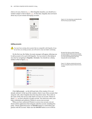 60 getting started with ubuntu 16.04
click on its icon, shown in 3.13. After Empathy launches, you should see a
window similar to that in figure 3.14. At this time, Empathy does not know
about any of your instant messaging accounts.
Figure 3.14: You should see a window like this
the first time you open Empathy.
Adding accounts
You must have existing chat accounts that are compatible with Empathy. If you
do not have an existing account, you will need to create one before continuing.
Be aware that when you Add or Remove
accounts using the Online Accounts manager
you will be adding or removing those accounts
to or from all the applications that they
integrate with, not just Empathy.
On the first run, the Online Accounts manager will appear, allowing you
to add accounts to be used with Empathy. You can return to this dialog at
any time by navigating to Empathy ‣ Accounts. You should see a dialog
similar to that in figure 3.15.
Figure 3.15: Add your existing chat accounts
for use in Empathy using the Online Accounts
manager.
Click Add account… on the left-hand side of the window if it is not
already selected. At the top of the window, where it says Show accounts that
integrate with:, select Empathy from the drop-down menu. Now click on
the name of the chat service with which you have an account. Shown in
figure 3.16, we have selected a Google account. You must now enter your
login credentials and authorize Ubuntu to access your account.
When you have authorized Ubuntu to access your account, you are
shown all the applications that integrate with the account, including Em-
pathy. All the applications have an ON/OFF button to control their inte-
gration with the account. Make sure the ON/OFF button is set to ON for
 