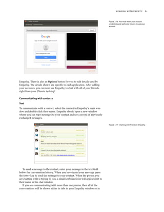 working with ubuntu 61
Figure 3.16: You must enter your account
credentials and authorize Ubuntu to use your
account.
Empathy. There is also an Options button for you to edit details used by
Empathy. The details shown are specific to each application. After adding
your accounts, you can now use Empathy to chat with all of your friends,
right from your Ubuntu desktop!
Communicating with contacts
Text
To communicate with a contact, select the contact in Empathy’s main win-
dow and double-click their name. Empathy should open a new window
where you can type messages to your contact and see a record of previously
exchanged messages.
Figure 3.17: Chatting with friends in Empathy.
To send a message to the contact, enter your message in the text field
below the conversation history. When you have typed your message press
the Enter key to send the message to your contact. When the person you
are chatting with is typing to you, a small keyboard icon will appear next to
their name in the chat window.
If you are communicating with more than one person, then all of the
conversations will be shown either in tabs in your Empathy window or in
 