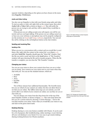 62 getting started with ubuntu 16.04
separate windows, depending on the option you have chosen in the menu
item Empathy ‣ Preferences.
Audio and Video Calling
You also can use Empathy to chat with your friends using audio and video.
To start an audio or video call, right click on the contact name, then select
Audio Call or Video Call, as shown in figure 3.18. This will notify the
person you are trying to call, and they will be asked if they would like to
answer the call.
Figure 3.18: Right-clicking a contact exposes
many ways to communicate.
If the person you are calling accepts your call request, you will be con-
nected, and you can begin talking. If the person you are calling cannot see
or hear you, your webcam or microphone may not be properly configured;
see the sections on Sound and Using a webcam, respectively. You can end
the call by clicking on the red telephone button in the chat window.
Sending and receiving files
Sending a file
When you are in a conversation with a contact and you would like to send
them a file, right-click the contact in the contact list—as in figure 3.18—
and select Send File. Empathy should open the “Select file” window. Find
the file you wish to send, and click on the Send button. A “File Transfers”
window will open showing the file and its transfer progress. When the file
transfer is complete, you can close the “File Transfers” window.
Changing your status
You can use your status to show your contacts how busy you are or what
you are doing. Your contacts see your status next to your name when they
chat with you. You can use the standard statuses, which are:
‣ Available
‣ Busy
‣ Away
‣ Invisible
‣ Offline
Two of these statuses have additional functionality. The Invisible status
lets you see which of your contacts are online, but does not allow them to
see that you are online. The Offline status logs you out entirely; you will
not be able to see which of your contacts are online, nor can they see you or
chat with you. Figure 3.19: Change your Empathy status
from the drop-down list at the top of the main
window.
You can change your status from the drop-down list at the top of the
main Empathy window, as shown in figure 3.19. This same drop-down list
lets you set a custom status by choosing “Custom Message…” next to the
icon that matches your status. Enter what you would like your status to say,
and click on the green check mark.
Desktop Sharing
Desktop sharing is a very nice feature available with Ubuntu. It can be used
for a lot of purposes, like troubleshooting, online meetings, or just showing
off your cool desktop to your friend. It is very easy to get remote desktop
sharing working between two Ubuntu machines.
 