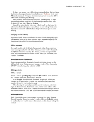 working with ubuntu 63
To share your screen, you will first have to set up Desktop Sharing. Open
the Desktop Sharing application from the Dash (see The Dash). Next, select
Allow other users to view your desktop; you may want to deselect Allow
other users to control your desktop.
After you have Desktop Sharing configured, open Empathy. To begin
sharing your desktop, right-click on the contact you wish to share your
desktop with, and select Share my desktop.
It should be noted that the other user will obviously be able to see the
information displayed on your screen. Please be sure to keep this in mind
if you have documents or files that are of a private nature open on your
desktop.
Changing account settings
If you need to add more accounts after the initial launch of Empathy, open
the Empathy menu on the menu bar, then select Accounts. Empathy will
then display the Online Accounts manager window.
Editing an account
You might need to edit the details of an account. Select the account you
want to change on the left side of the Online Accounts window then click
the Options button for Empathy. The Online Accounts manager should
show the current information for the account. Once you have made your
changes, click Done.
Removing an account from Empathy
To stop an account from showing in Empathy, select the account on the
left hand side of the Online Accounts manager window. Then click on the
ON/OFF button for Empathy and set it to OFF.
Editing contacts
Adding a contact
To add a contact open Empathy ‣ Contacts ‣ Add contacts.. from the menu
bar. Empathy opens the “New Contact” window.
In the Account drop-down list, choose the account you want to add
contacts for. When creating a contact you must select the service that
matches the service your contact is using.
After choosing the account you wish to add the contact to, enter their
login id, their username, their screen name, or their email address in the
Identifier text field. Next, in the Alias text field, enter the name you want to
see in your contact list. Click Add to add the contact to your list of contacts.
Removing a contact
Right click on the contact that you want to remove, then select Remove.
This will open the “Removing contact” window. Click on the Delete button
to confirm that you want to remove this contact, or click Cancel to keep the
contact.
 