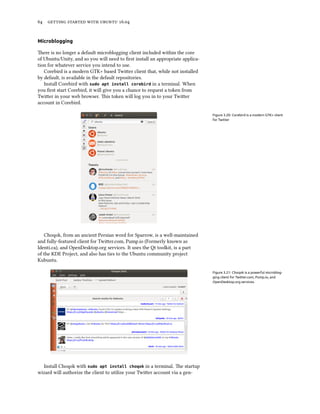 64 getting started with ubuntu 16.04
Microblogging
There is no longer a default microblogging client included within the core
of Ubuntu/Unity, and so you will need to first install an appropriate applica-
tion for whatever service you intend to use.
Corebird is a modern GTK+ based Twitter client that, while not installed
by default, is available in the default repositories.
Install Corebird with sudo apt install corebird in a terminal. When
you first start Corebird, it will give you a chance to request a token from
Twitter in your web browser. This token will log you in to your Twitter
account in Corebird.
Figure 3.20: Corebird is a modern GTK+ client
for Twitter
Choqok, from an ancient Persian word for Sparrow, is a well-maintained
and fully-featured client for Twitter.com, Pump.io (Formerly known as
Identi.ca), and OpenDesktop.org services. It uses the Qt toolkit, is a part
of the KDE Project, and also has ties to the Ubuntu community project
Kubuntu.
Figure 3.21: Choqok is a powerful microblog-
ging client for Twitter.com, Pump.io, and
OpenDesktop.org services.
Install Choqok with sudo apt install choqok in a terminal. The startup
wizard will authorize the client to utilize your Twitter account via a gen-
 