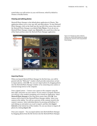 working with ubuntu 65
erated token you will retrieve in your web browser, which by default in
Ubuntu is Mozilla Firefox.
Viewing and editing photos
Shotwell Photo Manager is the default photo application in Ubuntu. This
application allows you to view, tag, edit, and share photos. To start Shotwell
Photo Manager, click on the Dash near the top-left of the screen, then select
the Shotwell Photo Manager icon labeled View Photos. If you do not see
Shotwell Photo Manager, simply type Shotwell in the search bar at the top
of the Dash and then select the Shotwell Photo Manager application.
Figure 3.22: Manage your photo collection,
enhance your photos while keeping the original,
and share your memories online using Shotwell
Photo Manager.
Importing Photos
When you launch Shotwell Photo Manager for the first time, you will be
greeted with the “Welcome!” window which provides instructions on how
to import photos. Click OK. You can now import photos by dragging photos
into the Shotwell Photo Manager window or by connecting your camera or
external storage device to the computer.
From a digital camera Connect your camera to the computer using the
data cable, and power on your camera. If your camera is properly detected,
you will see a new window prompting you to launch an application. Select
Shotwell Photo Manager in the drop-down menu, then click OK. Your
camera will be listed in the Shotwell Photo Manager sidebar. Select your
camera in the sidebar. You will see a preview of the contents stored in the
camera’s memory. Select individual photos by pressing and holding Ctrl
and clicking on each photo you want to import, and then click Import
Selected on the bottom bar of the window. Or, you can choose to import all
photos by clicking Import All.
From your computer You can import photos into Shotwell Photo Manager
by dragging photos from the file browser into the Shotwell Photo Manager
 
