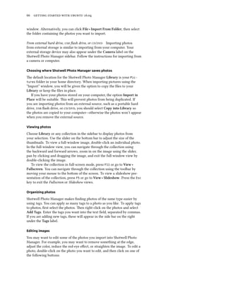 66 getting started with ubuntu 16.04
window. Alternatively, you can click File ‣ Import From Folder, then select
the folder containing the photos you want to import.
From external hard drive, usb flash drive, or cd/dvd Importing photos
from external storage is similar to importing from your computer. Your
external storage device may also appear under the Camera label on the
Shotwell Photo Manager sidebar. Follow the instructions for importing from
a camera or computer.
Choosing where Shotwell Photo Manager saves photos
The default location for the Shotwell Photo Manager Library is your Pic-
tures folder in your home directory. When importing pictures using the
“Import” window, you will be given the option to copy the files to your
Library or keep the files in place.
If you have your photos stored on your computer, the option Import in
Place will be suitable. This will prevent photos from being duplicated. If
you are importing photos from an external source, such as a portable hard
drive, usb flash drive, or cd/dvd, you should select Copy into Library so
the photos are copied to your computer—otherwise the photos won’t appear
when you remove the external source.
Viewing photos
Choose Library or any collection in the sidebar to display photos from
your selection. Use the slider on the bottom bar to adjust the size of the
thumbnails. To view a full-window image, double-click an individual photo.
In the full-window view, you can navigate through the collection using
the backward and forward arrows, zoom in on the image using the slider,
pan by clicking and dragging the image, and exit the full-window view by
double-clicking the image.
To view the collection in full-screen mode, press F11 or go to View ‣
Fullscreen. You can navigate through the collection using the toolbar by
moving your mouse to the bottom of the screen. To view a slideshow pre-
sentation of the collection, press F5 or go to View ‣ Slideshow. Press the Esc
key to exit the Fullscreen or Slideshow views.
Organizing photos
Shotwell Photo Manager makes finding photos of the same type easier by
using tags. You can apply as many tags to a photo as you like. To apply tags
to photos, first select the photos. Then right-click on the photos and select
Add Tags. Enter the tags you want into the text field, separated by commas.
If you are adding new tags, these will appear in the side bar on the right
under the Tags label.
Editing images
You may want to edit some of the photos you import into Shotwell Photo
Manager. For example, you may want to remove something at the edge,
adjust the color, reduce the red-eye effect, or straighten the image. To edit a
photo, double-click on the photo you want to edit, and then click on one of
the following buttons:
 